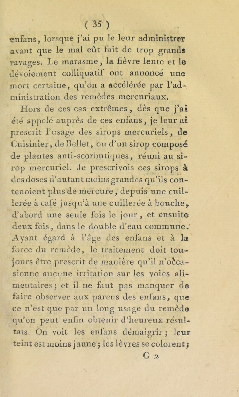 enfans, lorsque j’ai pu le leur administrer avant que le mal eût fait de trop grands ravages. Le marasme, la lièvre lente et le dévoiement colliquatif ont annoncé une mort certaine, qu’on a accélérée par l’ad- ministration des remèdes mercuriaux. Hors de ces cas extrêmes , dès que j’ai été appelé auprès de ces enfans, je leur ai prescrit l’usage des sirops mercuriels, de Cuisinier, de Hellet, ou d’un sirop composé de plantes anti-scorbutiques, réuni au si- rop mercuriel. Je prescrivons ces sirops à des doses d’autant moins grandes qu’ils con- îenoient plus de mercure, depuis une cuil- lerée à café jusqu’à une cuillerée à bouche, d’abord une seule fois le jour , et ensuite deux fois , dans le double d’eau commune. Ayant égard à l’age des enfans et à la force du remède, le traitement doit tou- jours être prescrit de manière qu’il n’oèca- sionne aucune irritation sur les voies ali- mentaires ; et il ne faut pas manquer de faire observer aux parens des enfans, que ce n’est que par un long usage du remède qu’en peut enfin obtenir d’heureux résul- tats On voit les enfans démaigrir j leur teint est moins jaune $ les lèvres se colorent ; C 2