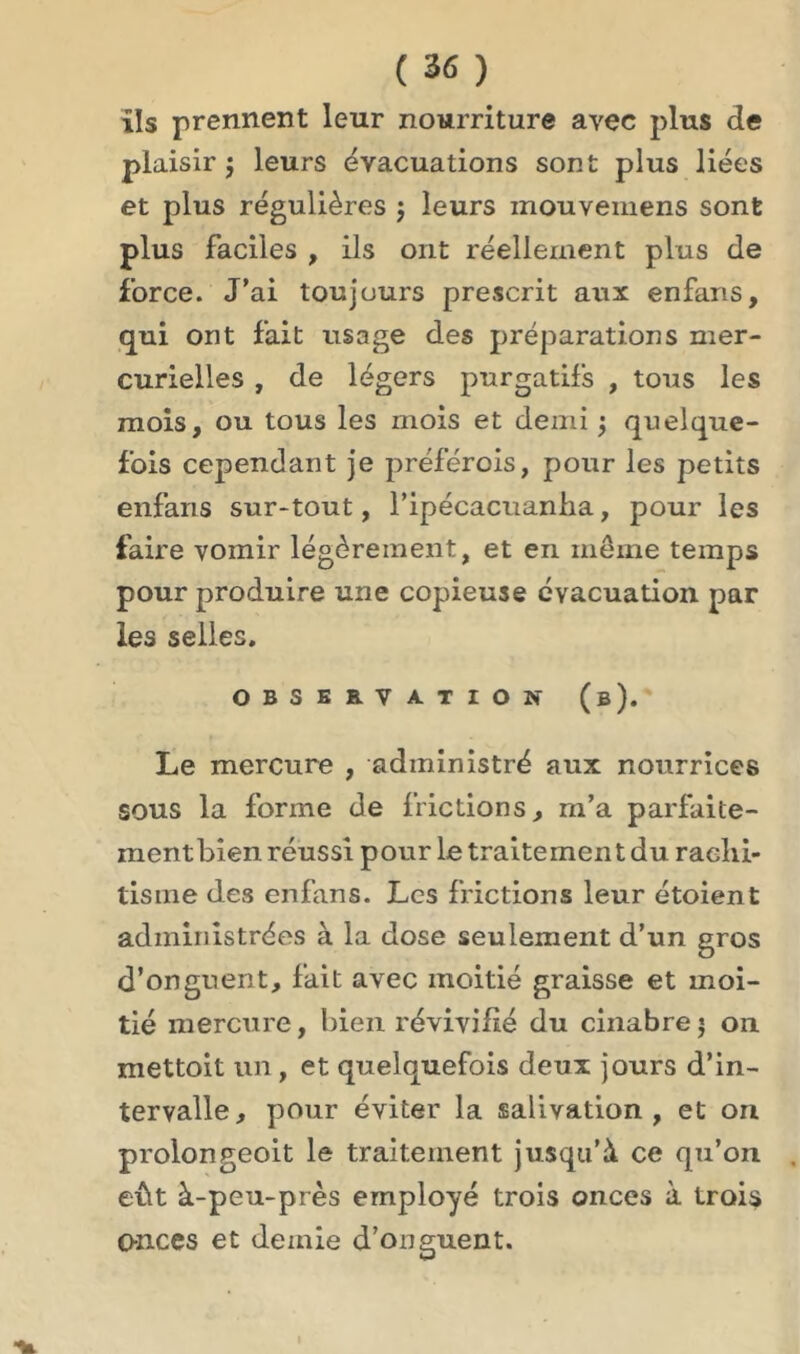 ils prennent leur nourriture avec plus de plaisir ; leurs évacuations sont plus liées et plus régulières $ leurs inouvemens sont plus faciles , ils ont réellement plus de force. J’ai toujours prescrit aux enfans, qui ont fait usage des préparations mer- curielles , de légers purgatifs , tous les mois, ou tous les mois et demi j quelque- fois cependant je préférois, pour les petits enfans sur-tout, l’ipécacuanha, pour les faire vomir légèrement, et en même temps pour produire une copieuse évacuation par les selles. OBSERVATION (b). Le mercure , administré aux nourrices sous la forme de frictions, m’a parfaite- ment bien réussi pour le traitement du rachi- tisme des enfans. Les frictions leur étoient administrées à la dose seulement d’un gros d’onguent, fait avec moitié graisse et moi- tié mercure, bien révivifié du cinabre j on mettoit un, et quelquefois deux jours d’in- tervalle, pour éviter la salivation, et on proiongeoit le traitement jusqu’à ce qu’on eût à-peu-près employé trois onces à trois onces et demie d’onguent.