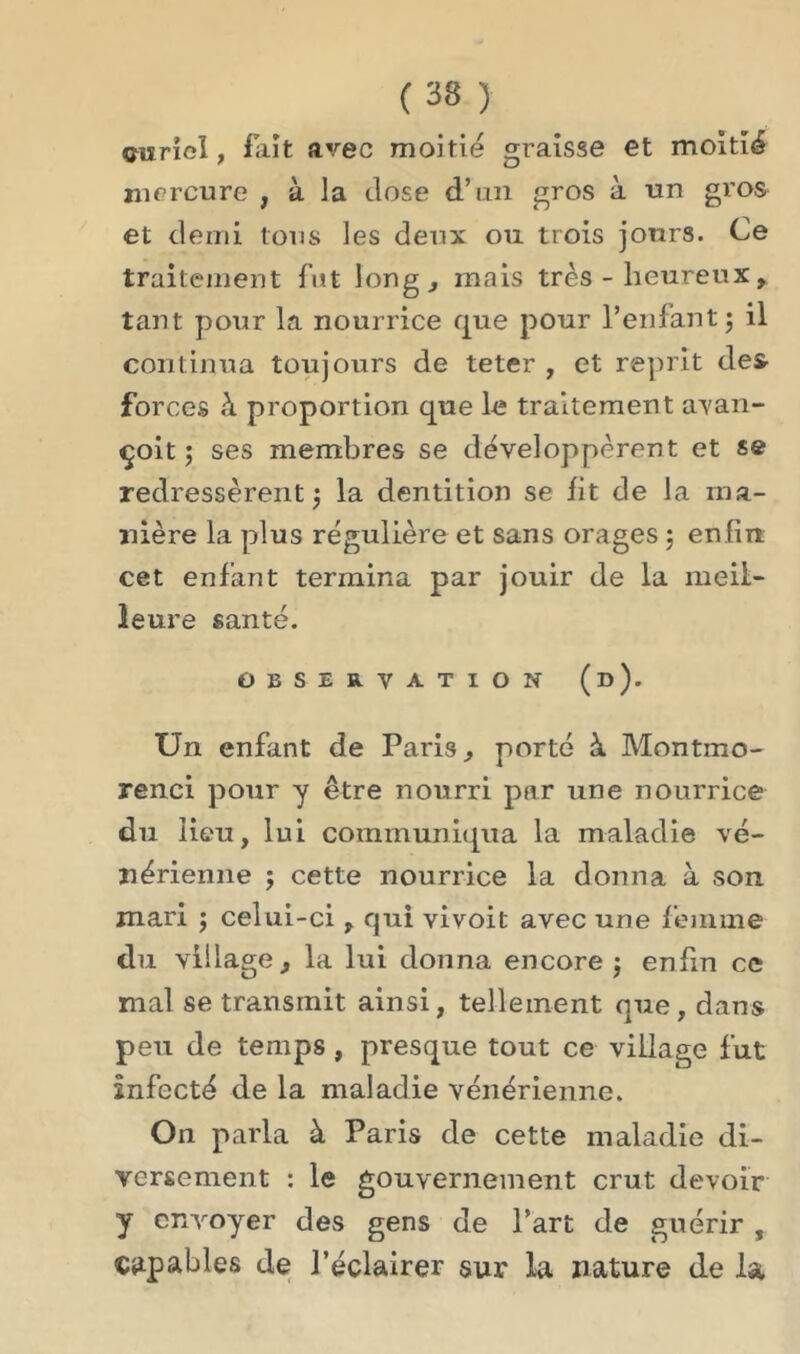 ( 33 ) çiîrîol, fait avec moitié graisse et moitié mercure , à la close d’un gros à un gros et demi tous les deux ou trois jours. Ce traitement fut long., mais très - heureux, tant pour la nourrice que pour l’enfant $ il continua toujours de teter , et reprit des forces h proportion que le traitement avan- çoit ; ses membres se développèrent et se redressèrent $ la dentition se fit de la ma- nière la plus régulière et sans orages 3 enfin, cet enfant termina par jouir de la meil- leure santé. OBSERVATION (d). Un enfant de Paris., porté à Montmo- renci pour y être nourri par une nourrice du lieu, lui communiqua la maladie vé- nérienne ; cette nourrice la donna à son mari ; celui-ci, qui vivoit avec une femme du village, la lui donna encore $ enfin ce mal se transmit ainsi, tellement que, dans peu de temps, presque tout ce village fut infecté de la maladie vénérienne. On parla à Paris de cette maladie di- versement : le gouvernement crut devoir y envoyer des gens de l’art de guérir , capables de l’éclairer sur la nature de la