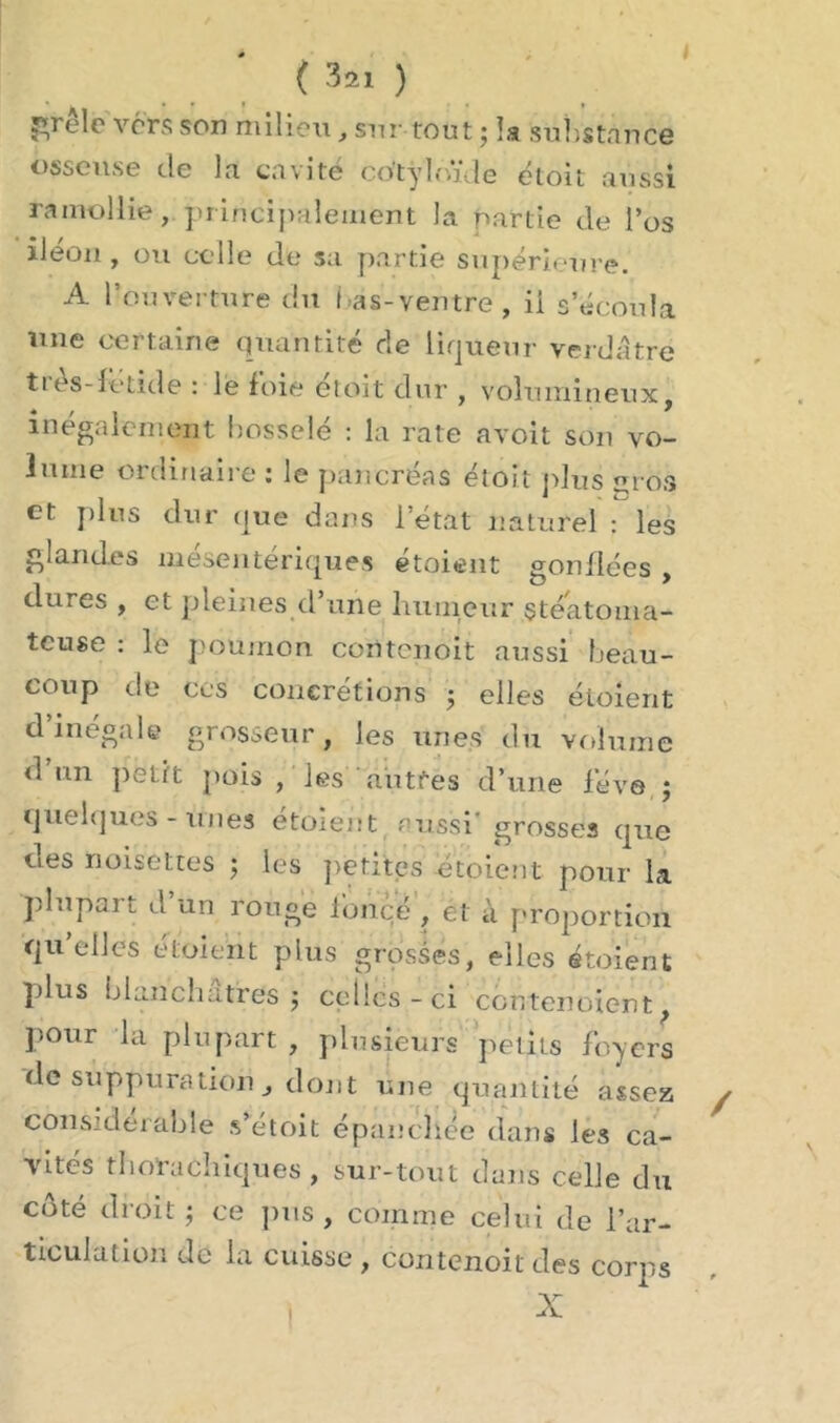 J ( 32ï ) elo vers son milieu, sur tout ; la substance osseuse de la cavité co'tyb.ïde étoit aussi ramollie, principalement la partie de l’os iléon , ou celle de sa partie supérieure. A l’ouverture du i as-ventre, il s’écoula une certaine quantité de liqueur verdâtre ties-fetide : le foie etoit dur , volumineux, inégalement bosselé : la rate avoit son vo- lume ordinaire : le pancréas étoit plus m os et plus dur que dans l’état naturel : les glandes mésentériques étoient gonflées , dures , et pleines d’une humeur stéatoma- teuse : le poumon ccntcnoit aussi beau- coup de ces concrétions ; elles étoient d inégale grosseur, les unes du volume <1 un petit pois , les autres d’une fève ; quelques-unes étoient aussi' grosses que des noisettes ; les petites étoient pour la plupart d un ronge foncé , et à proportion qu’elles étoient plus grosses, elles étoient plus blanchâtres $ celles-ci contenoient, pour la plupart , plusieurs petits foyers de suppuration, dont une quantité assez considérable s’étoit épanchée dans les ca- vités tlloracliiques , sur-tout dans celle du côté droit ; ce pus , comme celui de l’ar- ticulation de la cuisse , contenoit des corps /