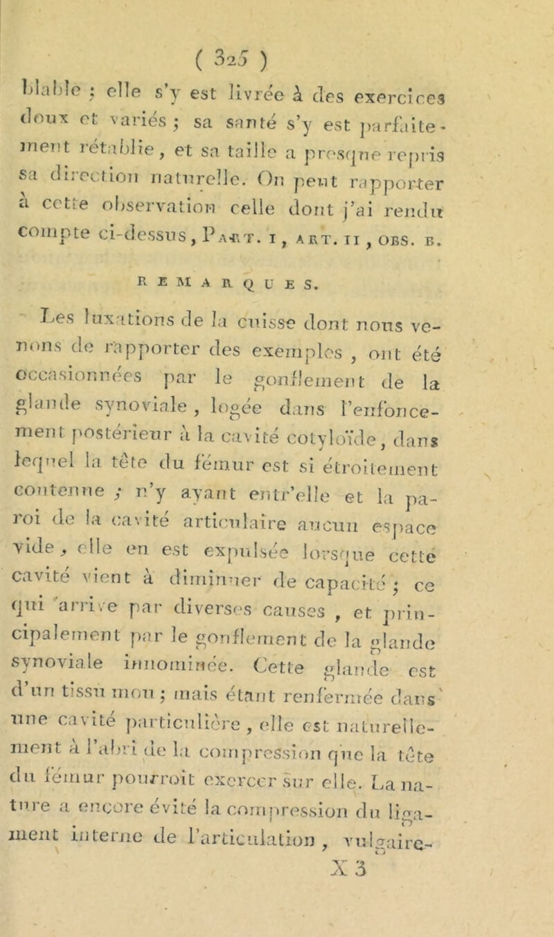 blable : elle s y est livrée à des exercices doux et variés; sa santé s’y est parfaite- inent rétablie, et sa taille a presque repris sa direction naturelle. On peut rapporter à cette observation celle dont j’ai rendit compte ci-dessus, Pa*t. i, art. ii , obs. b. remarques. Les luxations de la cuisse dont nous ve- nons de rapporter des exemples , ont été occasionnées par le gonflement de la glande synoviale , logée dans renfonce- ment postérieur à la cavité cotyloïde, dans lequel la. tête du fémur est si étroitement contenue ; n’y ayant entr’elle et la pa- j oi de la cavité articulaire aucun espace vide, ( lie eu est expulsée lorsque cette cavité vient à diminuer de capacité ; ce qm arrive par diverses causes , et prin- cipalement par le gonflement de la glande synoviale innommée. Cette glande est d un tissu mou; mais étant renfermée dans une cavité particulière , elle est naturelle- ment à 1 abri de la compression que la tête du fémur pourrait exercer sur elle. La na- ture a encore évité la compression du liga- ment interne de l'articulation, vulgaire-