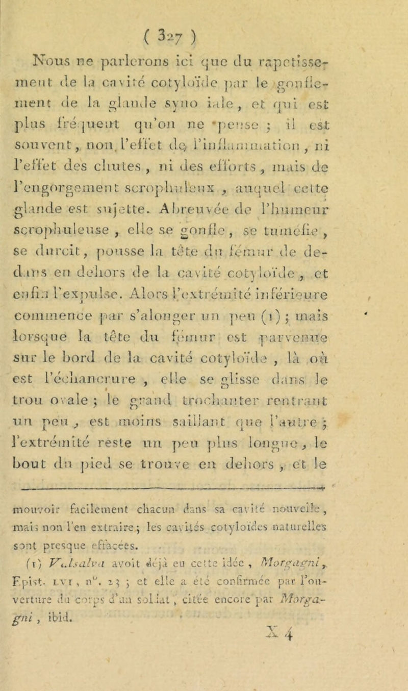 ( 3-’-7 ) Nous ne parlerons ici que du rapetisse- ment de la ca\ito cotyloïde par le gonlic- ment de la glande syno iale, et nui est plus fréquent qu’on ne -pense ; U est souvent, non. l'effet dq, l'inflammation , ni l’effet des chutes , ni des efforts , mais de l’engorgement scroplr.doux , auquel celte glande est sujette. Abreuvée do l'humeur scrophuleuse , elle se gonfle, se tuméfie , se durcit, pousse la tâte du fémur de dé- diés en dehors de la cavité cotv ioïde , et enfin l'expulse. Alors l'extrémité inférieure j. commence par s’alonger un peu (i); mais lorsque la tête du fémur est parvenue sur le bord de la cavité cotyloïde , là où est l'échancrure , elle se «lisse dans Je trou ovale ; le grand trochanter rentrant un peu , est moins saillant fine l’autre ; l’extrémité reste un peu plus longue, le bout du pied se trouve en dehors , et le mouvoir facilement chacun dans sa cavité nouvelle, mais non l’en extraire.; les cavités cotyloic.es naturelles sont presque effacées. ( r) Vidsalvn a voit déjà eu cette idée , Morgagni r F.pist- lvi , n°. z ; ; et elle a été confirmée par l’ou- verture du corps d’aa sol iat , citée encore par Morga- gni , ibid. v / A- 4