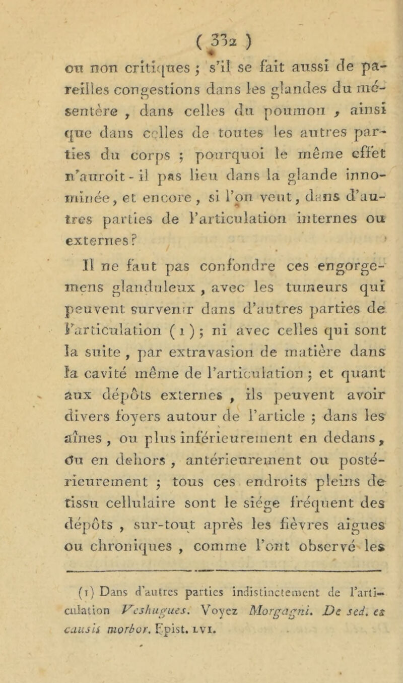 ♦ cti non critiques ; s’il se fait aussi de pa- reilles congestions dans les glandes du mé- sentère , dans celles du poumon , ainsi que dans celles de toutes les autres par- ties du corps ; pourquoi le même effet n’auroit - il pas lieu dans la glande inno- mmée, et encore , si l’on vent, dans d’au- tres parties de l’articulation internes ou externes ? Il ne faut pas confondre ces engorge- mens glanduleux , avec les tumeurs qui peuvent survenir dans d’autres parties de l'articulation ( 1 ) ; ni avec celles qui sont la suite , par extravasion de matière dans la cavité même de l'articulation ; et quant aux dépôts externes , ils peuvent avoir divers foyers autour de l’article ; dans les aînés , ou plus inférieurement en dedans, Ou en dehors , antérieurement ou posté- rieurement ; tous ces endroits pleins de tissu cellulaire sont le siège fréquent des dépôts , sur-tout après les fièvres aigues ou chroniques , comme l’ont observé les (i) Dans d’autres parties indistinctement de l’arti- culation Vcshugues. Voyez Morgagni. De sed. es causii morbor. Fpist. lvi.