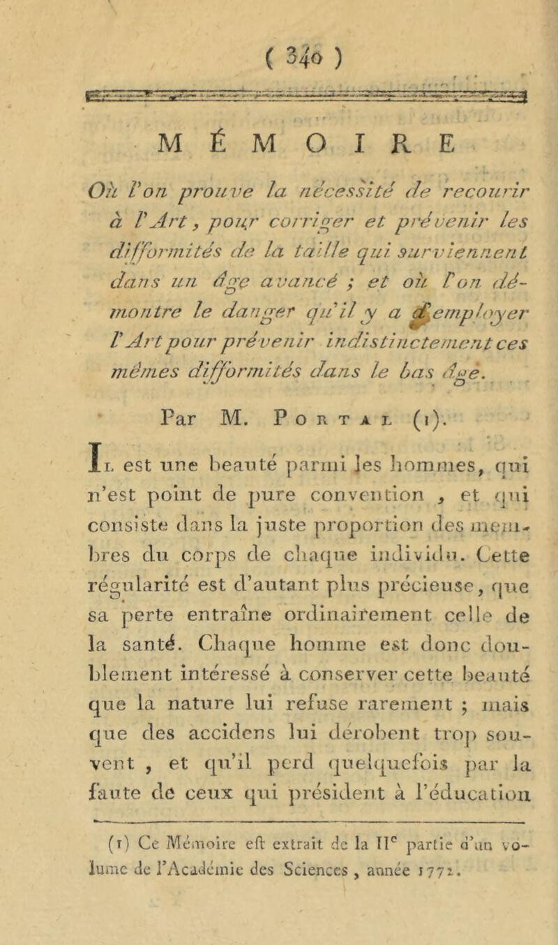 * . • i »r* » r • • ' * * i *' 1 ! 1 Üî i«* MÉMOIRE Oh Von prouve la nécessité <le recourir à V Art, pouj' corriger et prévenir tes difformités de la taille qui surviennent dans un dgç avancé ; et ou Von d.é- montre le danger quil y a Remployer V Art pour prévenir indistinctement ces mêmes difformités dans le bas dgè. Far M. Portai, (i). Il est une beauté parmi Jes hommes, qui n’est point de pure convention , et qui consiste dans la juste proportion des mem- bres du corps de chaque individu. Cette régularité est d’autant plus précieuse, que sa perte entraîne ordinairement celle de la santé. Chaque homme est donc dou- blement intéressé à conserver cette beauté que la nature lui refuse rarement ; mais que des accidcns lui dérobent trop sou- vent , et qu’il perd quelquefois par la faute de ceux qui président à l’éducation. (i) Ce Mémoire eft extrait de la IIe partie d’an vo- lume de l’Académie des Sciences , année 1771.