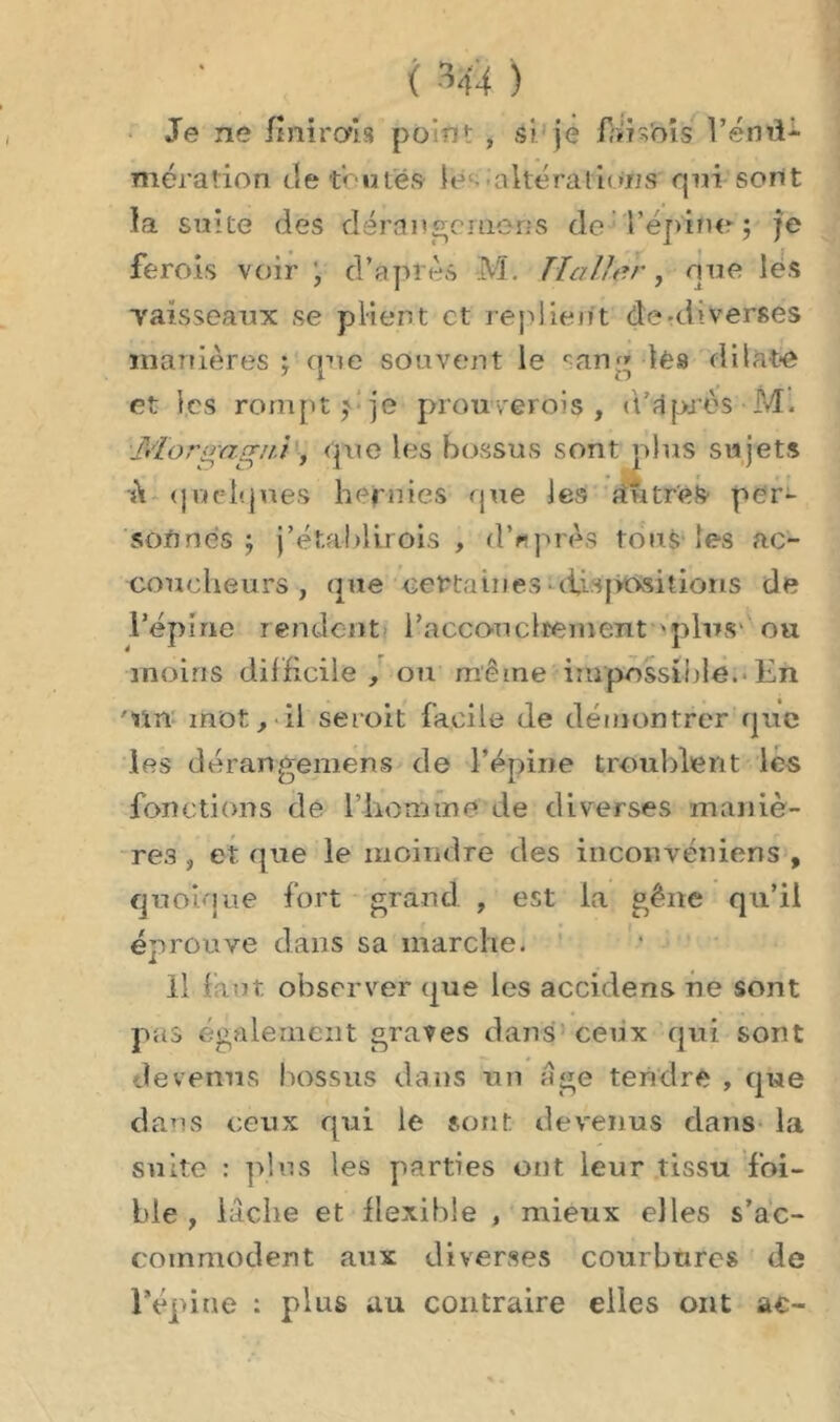 < Hi ) Je ne finirais po'nt , si je faisais Vend* mération (le toute» le altérations qui sont la suite des dérange me ns de l'épine ; je ferais voir , d’après M. TI aller, nue les vaisseaux se plient et replient de -diverses manières ; que souvent le s an;» lés <1 i lato et les rompt p je prouverons, d’après M. Idorgag/ii, que les bossus sont plus sujets h quelques hernies que les à Titré» per- sonnes ; j’établirois , d’après tons les ac- coucheurs, que certaines■ dispositions de l’épine rendent l'accouchement «plus1 ou moins difficile , ou même impossible.- En 'tin mot, il seroit facile de démontrer que les dé range me ns de l’épine troublent les fonctions de l’homme de diverses maniè- res , et que le moindre des inconvéniens , quoique fort grand , est la gêne qu’il éprouve dans sa marche. il faut observer que les accidens ne sont pas également graves dans ceux qui sont devenus bossus dans un âge tendre , que dans ceux qui le sont devenus dans la suite : plus les parties ont leur tissu foi- ble , lâche et flexible , mieux elles s’ac- commodent aux diverses courbures de l’épine : plus au contraire elles ont ac-