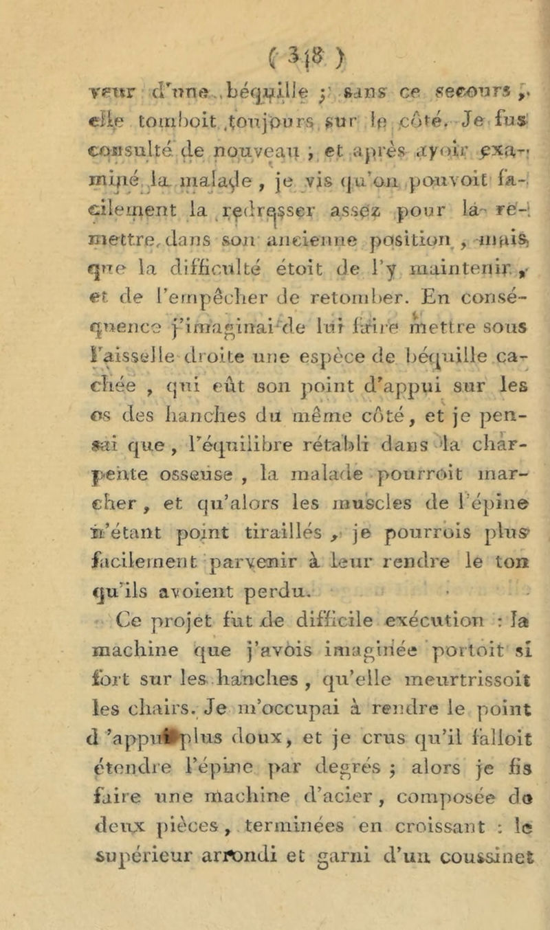 (3|8) Yfftsr d'une béqpilJe y sans ce secours,, elle tomboit .toujours sur coté. Je fus consulté de nouveau , et après ayoir pxa,- inïjié ia. malade , je vis qu’on pan voit fa- cilement la rçdrejsser assez pour la re- mettre, dans son ancienne position , niui$) que la difficulté étoit de l’y maintenir , et de l'empêcher de retomber. En consé- quence j’imaginaide lui lim e mettre sous l’aisselle droite une espèce de béquille ca- chée , qui eût son point d'appui sur les os des hanches du même côté, et je pen- sai que, l'équilibre rétabli dans la char- pente osseuse , la malade pourroit mar- cher , et qu’alors les muscles de l’épine m'étant point tiraillés , je pourrois plus? facilement parvenir à leur rendre le ton qu'ils avoient perdu. Ce projet fût de difficile exécution : la machine que j’avois imaginée portoit’ si fort sur les hanches , qu’elle meurtrissoit les chairs. Je m’occupai à rendre le point d'appui >plus doux, et je crus qu’il lalloit étendre l’épine par degrés ; alors je fis faire une machine d’acier, composée do deux pièces , terminées en croissant : le supérieur arrtmdi et garni d’un coussinet