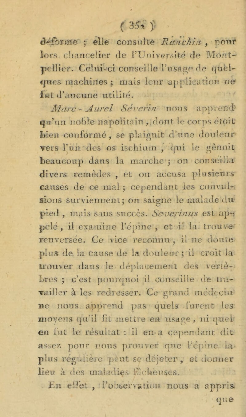 fibrine ; elle consulté Ranchin > pour lors chancelier de l’Université de Mont- pellier. Celui-ci conseille l’usâge ée quel- ques machines ; mais IcTtr application ne lut d’aucune utilité. Marc - Aurel Sévérin nous apprend qa’un noble napolitain , dont le corps étoit bien conformé, se plaignit d’une douleur vers l’un, des os ischium , qui le gênoit beaucoup dans la marche‘5 on conseilla divers remèdes , et 011 accusa plusieurs caiises de ce mal ; cependant les convul- sions surviennent; on saigne le malade du pied , mais sans succès. Severinus est ap- pelé , il examine l’épine, et il la trouve renversée. Ce vice reconnu, il ne doute plus de la Cause de la douleur; il croit la trouver dans le déplacement des vertè- bres ; c’est pourquoi il conseille de tra- vailler à les redresser. Ce grand médecin ne nous apprend pas quels lurent les moyens qu'il lit mettre en usage, ni quel en fut le résultat : il en-a cep en lant dit assez, pour nous prouver que l’épine la plus régulière peut se déjeter , et donner lieu à des maladies lu ch eu scs. fu effet , l'observation. nous a appris. que