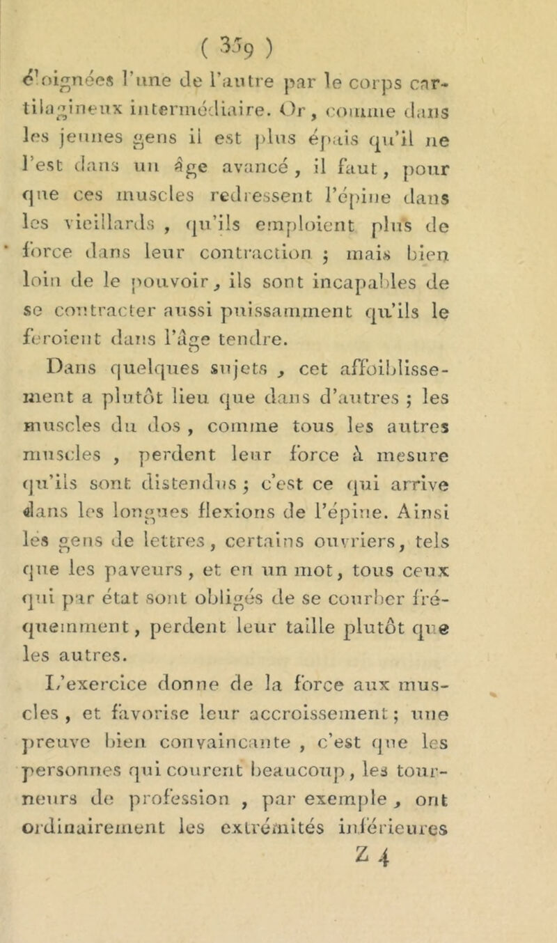 ( 3î9 ) Soignées î’une de l’autre par le corps car- tilagineux intermédiaire. Or, comme dans les jeunes gens il est plus épais qu’il ne l’est dans un âge avancé, il faut, pour que ces muscles redressent l’épine dans les vieillards , qu’ils emploient plus de force dans leur contraction ; mais bien loin de le pouvoir, ils sont incapables de se contracter aussi puissamment qu’ils le feroient dans l’âge tendre. Dans quelques sujets , cet affoiblisse- ment a plutôt lieu que dans d’autres ; les muscles du dos , comme tous les autres muscles , perdent leur force à mesure qu’ils sont distendus -, c’est ce qui arrive dans les longues flexions de l’épine. Ainsi les gens de lettres, certains ouvriers, tels que les paveurs , et eri un mot, tous ceux qui par état sont obligés de se courber fré- quemment, perdent leur taille plutôt que les autres. L’exercice donne de la force aux mus- cles , et favorise leur accroissement ; une preuve bien convaincante , c’est que les personnes qui courent beaucoup, les tour- neurs de profession , par exemple , ont ordinairement les extrémités inférieures