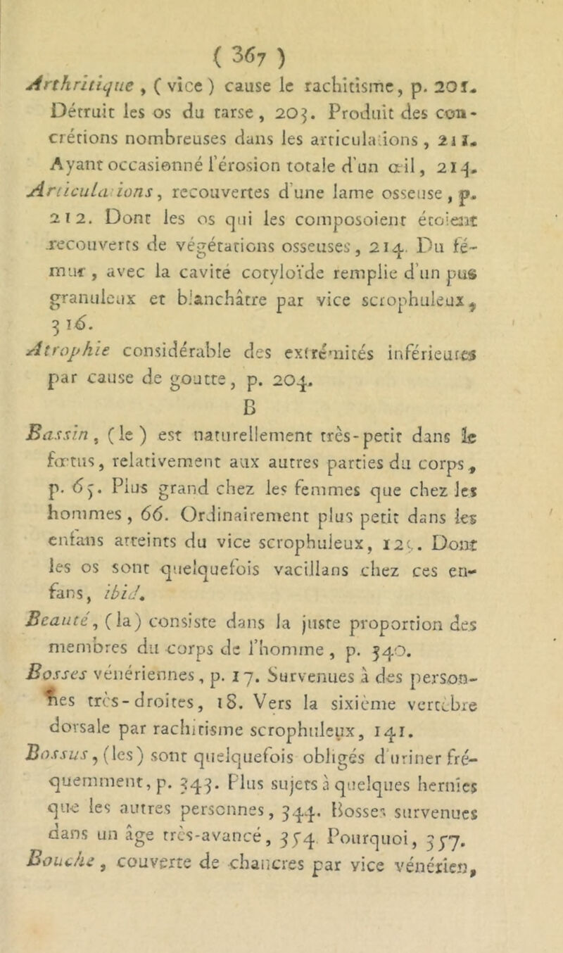 ( 3<>7 ) Arthritique , ( vice ) cause le rachitisme, p. 20 T- Détruit les os du tarse, 203. Produit des con- crétions nombreuses dans les articulations, 21 ï* Ayant occasionné l'érosion totale d’un ail, Articula ions, recouvertes dune lame osseuse , p. 212. Dont les os cjui les composoient étaient recouverts de végétations osseuses, 21 cl Du fé- mur , avec la cavité cotvloïde remplie d’un pus granuleux et b.’anchâtre par vice scrophuleux y 3 lé. Atrophie considérable des extrémités inférieures par cause de goutte, p. 20p. B Bassin, (le) est naturellement très-petit dans le fœtus, relativement aux autres parties du corps, p. 6). Pius grand chez le? femmes que chez les hommes , 66. Ordinairement plus petit dans les cnlans atteints du vice scrophuleux, 12r,. Dont les os sont quelquefois vacillans chez ces en- fans, Ibid. Beauté, (la) consiste dans la jusre proportion des membres du corps de l’homme, p. 340. Bosses vénériennes, p. 17. Survenues à des person- nes très-droites, iS. Vers la sixième vertèbre dorsale par rachitisme scrophuleux, 141. Bossus7 (les) sont quelquefois obligés d uriner fré- quemment, p. 34 3. ( lus sujets à quelques hernies que les autres personnes, 344. Bosse- survenues dans un âge très-avancé, 35-4 Pourquoi, 35-7. BouJu, couverte de chancres par vice vénérien.