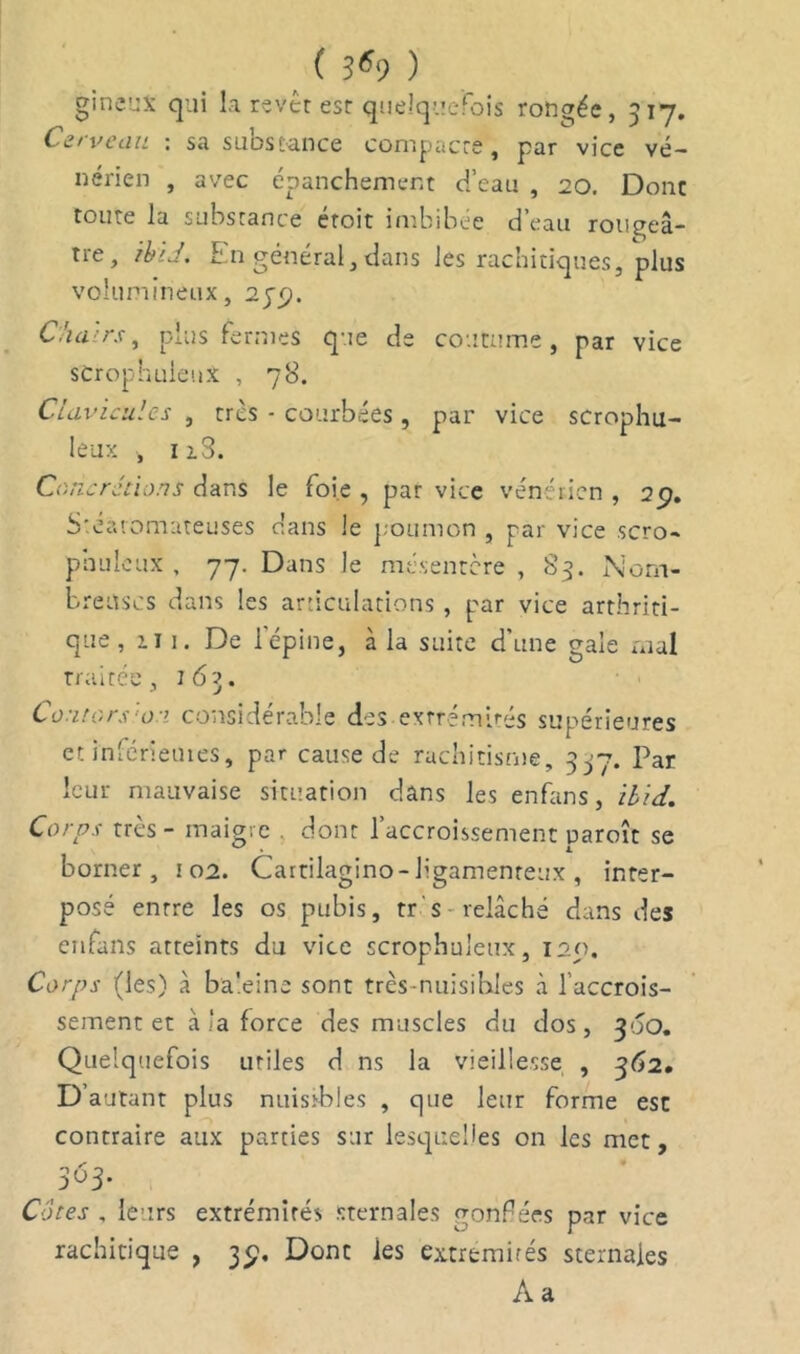 ( S69 ) gineus qui la revêt est quelquefois rongée, 517. Cerveau : sa substance compacte, par vice vé- nérien , avec épanchement d’eau , 20. Donc toute la substance étoit imbibée d’eau rougeâ- tre, ibU. En général, dans les rachitiques, plus volumineux, 25'^. Chairs, plus Termes que de coutume, par vice scrophuieux , 78. Clavicules , très - courbées , par vice scrophu- ieux , 12.3. Concrétions dans le foie, par vice vénérien, 2p. Stearomateuses dans le poumon , par vice scro- phuieux , 77. Dans le mésentère, 83. Nom- breuses dans les articulations , par vice arthriti- que, n 1. De 1 épine, à la suite d’une gale mal traitée, 163. Co'itors 01 considérable des extrémités supérieures et inférieures, par cause de rachitisme, 337. Par leur mauvaise situation dans les enfans, ibid. Corps très - maigre . dont l’accroissement uaroît se borner, 102. Cartilagino-ligamenteux , inter- posé entre les os pubis, tr-'s-relâché dans des enfans atteints du vice scrophuieux, 125). Corps (les) à baleine sont très-nuisibles à l’accrois- sement et à la force des muscles du dos, 30O. Quelquefois utiles d ns la vieillesse , 362. D’autant plus nuisibles , que leur forme est contraire aux parties sur lesquelles on les met, 363. Cotes , leurs extrémités sternales gonflées par vice rachitique , 35). Dont les extrémités sternales A a