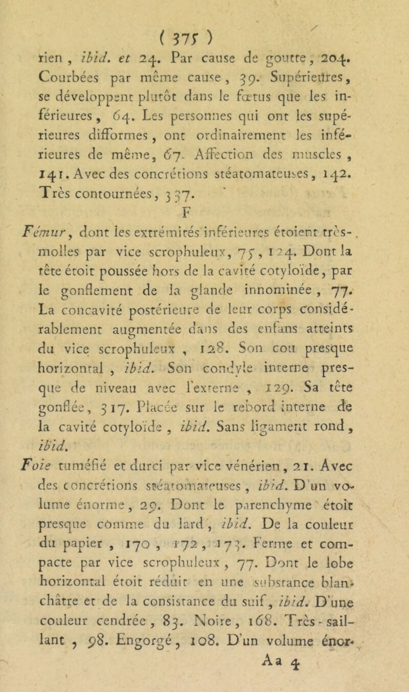 rien , ibiJ. et 24. Par cause de goutre, 204. Courbées par même cause, 39. Supérieilres, se développent plutôt dans le fœtus que les in- férieures , 64. Les personnes qui ont les supé- rieures difformes, ont ordinairement les infé- rieures de même, 67. Affection des muscles , 141. Avec des concrétions stéatomateuses, 142. Très contournées, 337. F Fémur, dont les extrémités inférieures croient très-. molles par vice scrophuleux, 7y, 124. Dont la tête étoit poussée hors de la cavité cotyloïde, par le gonflement de la glande innommée , 77. La concavité postérieure de leur corps considé- rablement augmentée dans des entans atteints du vice scrophuleux , 128. Son cou presque horizontal , ibid. Son condyle interne pres- que de niveau avec l'externe , 129. Sa tête gonflée, 317. Placée sur le rebord interne de la cavité cotyloïde , ibid. Sans ligament rond, ibid. Foie tuméfié et durci par vice vénérien, 21. Avec des concrétions stéatomateuses , ibid. D'un vo- lume énorme, 20. Dont le parenchyme étoic presque cômme du lard , ibid. De la couleur du papier , 170 , 172, 173. Ferme et com- pacte par vice scrophuleux , 77. Dont le lobe horizontal étoit réduit en une substance blan- châtre et de la consistance du suif, ibid. D’une couleur cendrée , 83. Noire, 168. Très-sail- lant , 5}8. Engorgé, 108. D’un volume énor* Aa 4 V