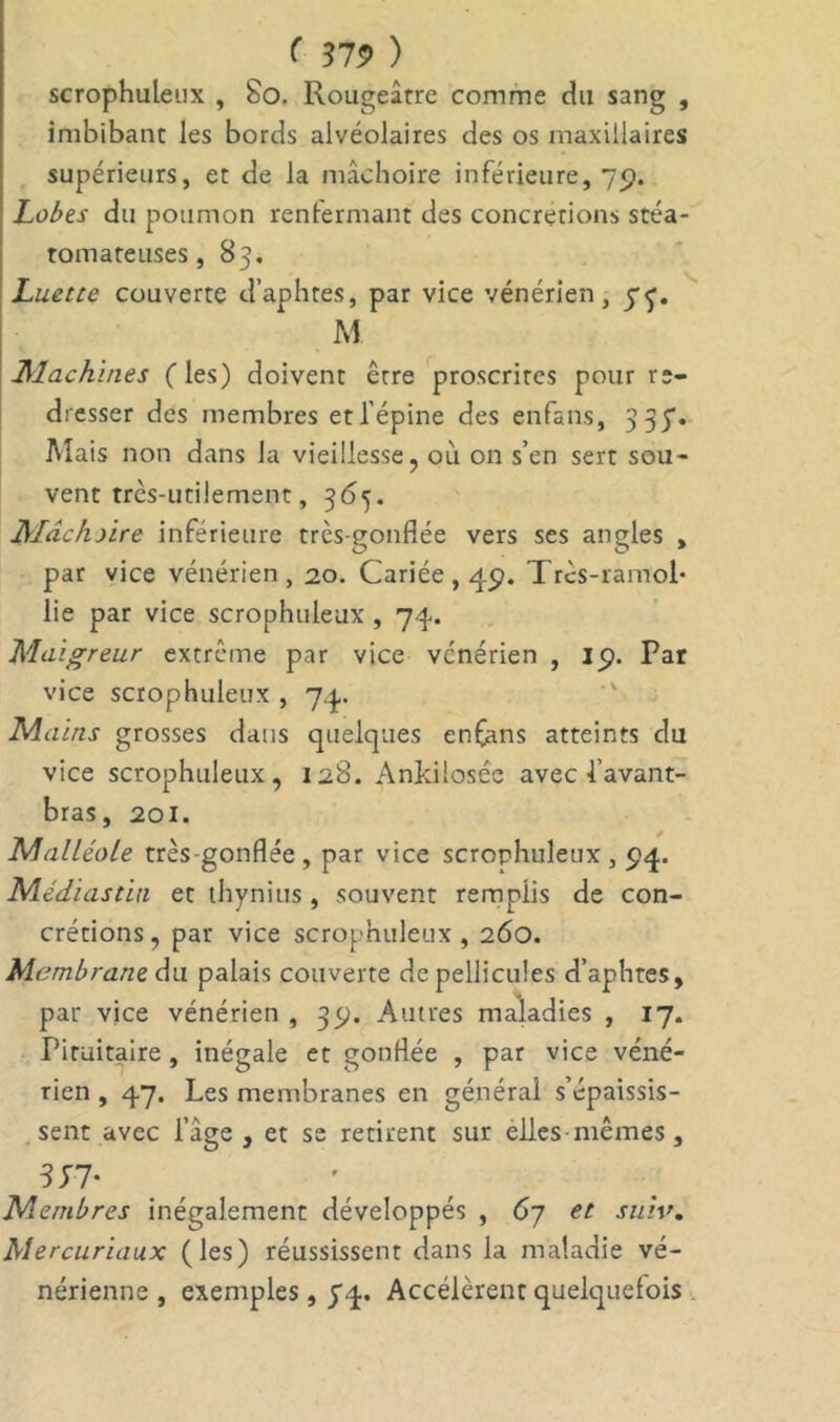 scrophuleux , 80. Rougeâtre comme du sang , imbibant les bords alvéolaires des os maxillaires supérieurs, et de la mâchoire inférieure, 79. Lobes du poumon renfermant des concrerions stéa- tomateuses, 83. Luette couverte d’aphtes, par vice vénérien, yf. M Machines (les) doivent être proscrites pour re- dresser des membres et l’épine des enfans, 335. Mais non dans la vieillesse, où on s’en sert sou- vent très-utilement, 3o<j. Mâchoire inférieure très-gonflée vers ses angles , par vice vénérien , 20. Cariée , 49. Trcs-ramol- lie par vice scrophuleux , 74. Maigreur extrême par vice vénérien , 19. Par vice scrophuleux , 74. Mains grosses dans quelques enfans atteints du vice scrophuleux, 128. Ankilosée avec l’avant- bras, 201. Malléole très gonflée , par vice scrophuleux , 94. Médias tin et thymus , souvent remplis de con- crétions, par vice scrophuleux, 260. Membrane àu palais couverte de pellicules d’aphtes, par vice vénérien , 39. Autres maladies , 17. Pituitaire , inégale et gonflée , par vice véné- rien , 47. Les membranes en général s’épaissis- sent avec l’âge, et se retirent sur elles-mêmes, 3H' r Membres inégalement développés , 67 et suiv. Mercuriaux (les) réussissent dans la maladie vé- nérienne , exemples, pq. Accélèrent quelquefois