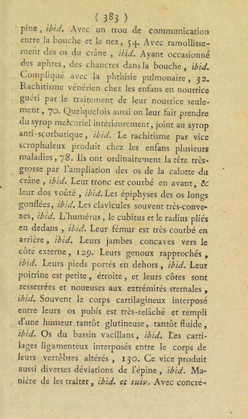 ( JS3 ) pine , ibid. Avec un trou de communication entre la bouche et le nez, yq. Avec ramollisse- ment ues os du crâne , ibid. Ayant occasionné des aphtes, des chancres dans la bouche, ibid. Complique avec la phthisie pulmonaire , ^2. Rachitisme vénérien chez les enfans en nourrice guéri par le traitement de leur nourrice seule- ment , 70. Quelquefois aussi on leur fait prendre du syrop mefouriel intérieurement, joint au syrop anti-scorbutique, ibid. Le rachitisme par vice scrophuleux produit chez les enfans plusieurs maladies, / 8. Ils ont ordinairement la tete très- grosse par 1 ampliation des os de la calotte du crâne , ibid. Leur tronc est courbé en avant, &C leur dos voûte , ibid. Les épiphyses des os longs gonflées, ibid. Les clavicules souvent très-conve- xes, ibid. L’humérus, le cubitus et le radius pliés en dedans , ibid. Leur fémur est très-courbé en arrière, ibid. Leurs jambes concaves vers le coté externe, 125). Leurs genoux rapprochés , ibid. Leurs pieds portés en dehors, ibid. Leur poitrine est petite , étroite , et leurs côtes sont resserrées et noueuses aux extrémités sternales , ibid. Souvent le corps cartilagineux interposé entre leurs os pubis est très-relâché et rempli dune humeur tantôt glutineuse, tantôt fluide, ibid. Os du bassin vacillans, ibid. Les carti- lages ligamenteux interposés entre le corps de leurs vertèbres altérés, 130. Ce vice produit aussi diverses déviations de l’épine , ibid. Ma- nière de les traiter, ibid. et suïv. Avec concré-