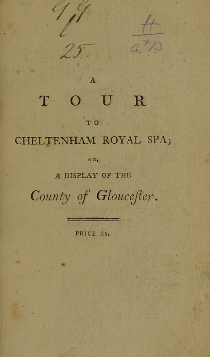 A TOUR T O CHELTENHAM ROYAL SPA; 0 Ry s A DISPLAY OF THE County of Gloucefer. PRICE 2S.