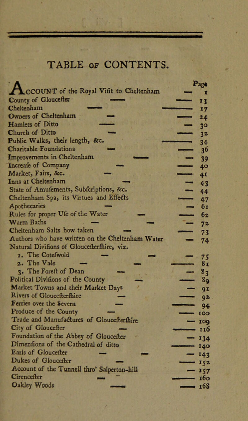 TABLE OF CONTENTS ^^.CCOUNT of the Royal Vifit to Cheltenham County of Glouceite Cheltenham ■ ■ - Owners of Cheltenham Hamlets of Ditto ' Church of Ditto — Public Walks, their length, &c. i- Charitable Foundations — Improvements in Cheltenham mi h Increafe of Company — Market, Fairs, See. >— Inns at Cheltenham — State of Amufements, Subferiptions, &c. Cheltenham Spa, its Virtues and Efleds Apothecaries — Rules for proper Ufe of the Water — Warm Baths — — Cheltenham Salts how taken —• Authors who have written on the Cheltenham Water Hatural Divifions of Gloucellerihire, viz. 1. The Cotefwold — mm a. The Vale — — 3. The Foreft of Dean —. Political Divilions of the County Market Towns and thar Market Days < Rivas of Gloucefterihire — Ferries ova the Severn — Produce of the County — Trade and Manufaduxes of GlouceAalhire City of Gloucefter —. Foundation of the Abbey of Gloucefter Dimenfions of the Cathedral of ditto Earls of Glouceller — __ Dukes of Gloucefter — Account of the Tunnell thro’ Salperton-hiU CirenceAer mm ~ Oakley Woods ■ 1. ■ Pag* • X • 13 ' *7 • 24 • 30 . 3a • 34 - 36 - 39 - 40 • 4t - 43 - 44 - 47 - 61 - 62 - 72 - 73 - 74 ■ 75 - 8i - 83 - 89 - 91 - 92 - 94 - lOO - 109 - 116 - 134 - 140 - >43 - 152 - 157 - 160 - 168