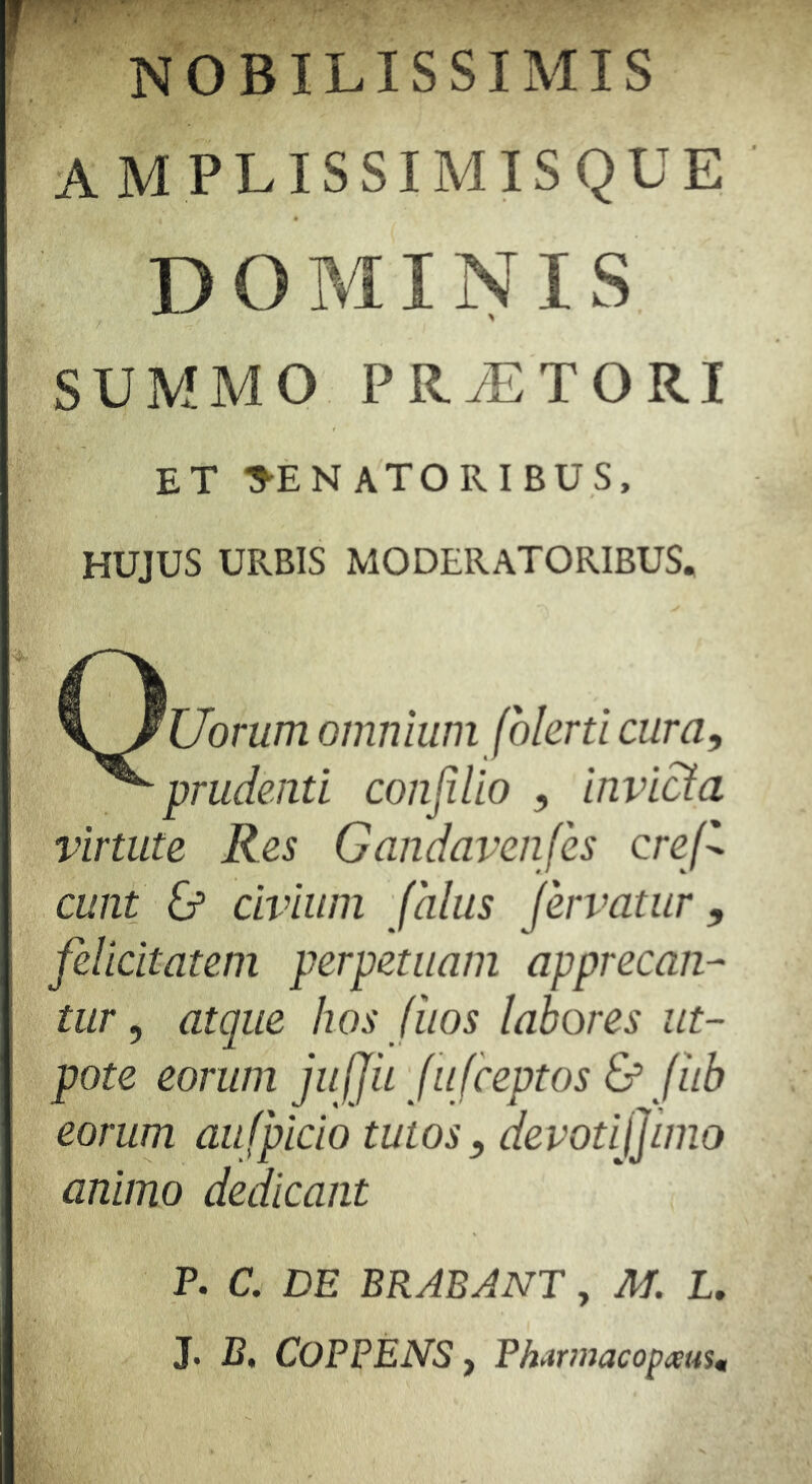 f NOBILISSIMIS AMPLISSIMISQUE DOMINIS SUMMO PRyETORI ET PENATORIBUS, HUJUS URBIS MODERATORIBUS. Uorum omnium folerti cura. ^prudenti conjilio , invicta virtute Res Gandavenfes crej^ eunt & civium falus fervatur, felicitatem perpetuam apprecan- tur , atque hos (hos labores iit- pote eorum juljii fu feeptos & fub eorum aufpicio tutos, devotifimo animo dedicant P. C. DE BRABANT, M. I. J. B, COPPENS y Pharmacopieusu