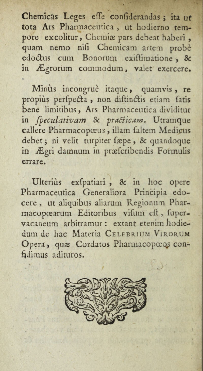 Chemicas Leges efTe confiderandas ; ita ut tota Ars Pharmaceutica , ut hodierno tem- pore excolitur, Chemiae pars debeat haberi , quam nemo nifi Chemicam artem probe cdodtus cum Bonorum exiftimatione , & in iEgrorum commodum, valet exercere. Minus incongrue itaque, quamvis, re propius perfpeita , non diftin(3:is etiam fatis bene limitibus, Ars Pharmaceutica dividitur in fpeculativam Sc praiiicam. Utramque callere Pharmacopoeus, illam faltem Medicus debet j ni velit turpiter faepe , & quandoque in iEgri damnum in proeferibendis Formulis errare. Ulteriiis exfpatiari , & in hoc opere Pharmaceutica Generaliora Principia edo- cere , ut aliquibus aliarum Regionum Phar- macopoearum Editoribus vifum eft , fuper- vacaneum arbitramur: extant etenim hodie- dum de hac Materia Celebrium Virorum Opera, quae Cordatos Pharmacopoeo^ con- fidimus adituros.