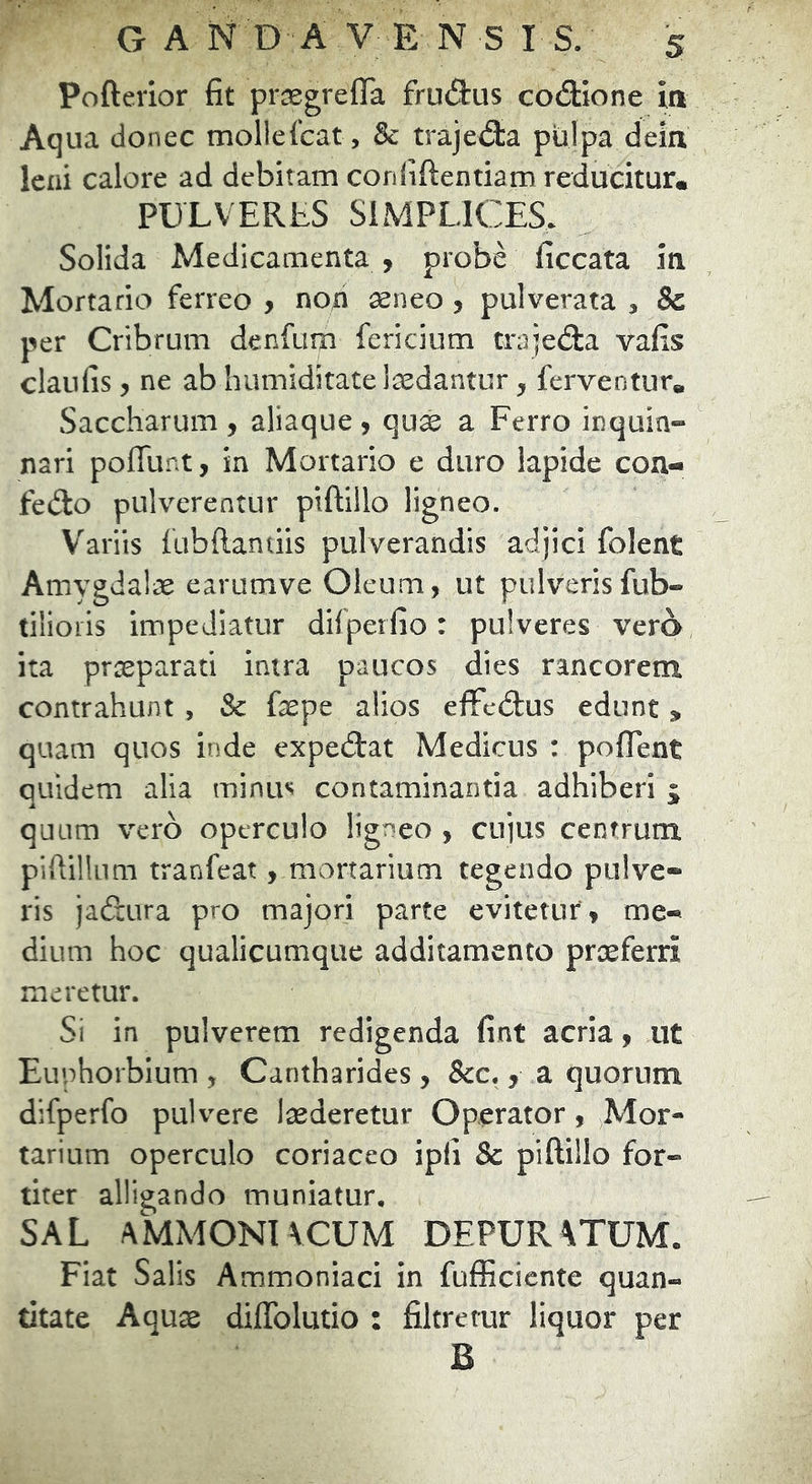 Pofterior fit prjsgrefla frudus codione ia Aqua donec mollefcat, 8c trajed:a pulpa deia leni calore ad debitam corififtentiamreducitur. PULVERES SIMPLICES. Solida Medicamenta y probe ficcata ia Mortario ferreo , noa seneo 5 pulverata , & per Cribrum deRfum fericium trajeda vafis claufis, ne ab humiditate laedantur, ferventur» Saccharum , aliaque , qu^ a Ferro inquin- nari poffunt, in Mortario e duro lapide cou- fedo pulverentur piftillo ligneo. Variis fubftantiis pulverandis adjici folent Amygdalae earumve Oleum, ut pulverisfub- tilioris impediatur difperfio: pulveres vero ita praeparati intra paucos dies rancorem contrahunt , & faepe alios effcdus edunt > quam quos inde expedat Medicus : poflent quidem alia minus contaminantia adhiberi 5; quum vero operculo ligneo , cujus centrum pifiillum tranfeat, mortarium tegendo pulve- ris ja&ura pro majori parte evitetur, me- dium hoc qualicumque additamento praeferri meretur. Si in pulverem redigenda fint acria, ut Euphorbium , Cantharides, &c., a quorum difperfo pulvere luderetur Operator, Mor- tarium operculo coriaceo ipli & piftillo for- titer alligando muniatur, SAL AMMONIVCUM DEPUR\TUM. Fiat Salis Ammoniaci in fufficiente quan- titate Aquae diflblutio : filtretur liquor per B