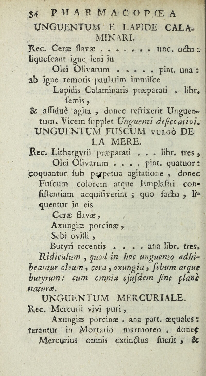 UNGUENTUM E LAPIDE CALA- MINARL Rec. Cerae flavae . unc. od:o^ liquefcan? igne leni in Oki Olivarum . . • • • pint. una : ab igne remotis paulatim immifce Lapidis Calaminaris praeparati . libr* femis y & Jaflidue agita , donec refrixerit Unguen- tum. Vicem fupplet Unguenti defccativi. i UNGUENTUM FUSCUM vulgo DE LA MERE. Rec. Lithargyri! praeparati . . . libr. tres , Olei Olivarum . . . • pint. quatuorr coquantur lub pgrpetua agitatione , donec Fufcum colorem atque Emplaftri con- Eftentiam acquiliverint , quo fado y E- quentur in eis Cerae flavae. Axungiae porcinae, Sebi ovilli , Butyri recentis .... ana ]Ibr* trcs^ Ridiculum , quod in hoc unguento adhi-^ heamur oleum, cera , oxungia, febum atque butyrum: fum omnia ejufdem Jmt plane naturee. UNGUENTUM MERCURIALE. Rec. Mercurii vivi puri, Axungiae porcinae . ana part. aequales % terantur in Mortario marmoreo , done^ Mercurius omnis extin^lus fuerit , &