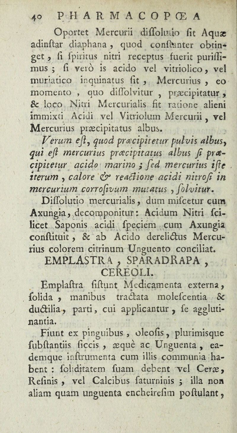 Oportet Mercurii diflbluuo fit Aquae adinftar diaphana , quod confl^anter obtin- get y fi fpiritus nitri receptus fuerit purifii- mus ; fi veio is acido vel vitriolico, vel muriatico inquinatus fit , Mercurius , eo momento , quo diflfolvitur , pr^cipitatur y & loco Nitri Mercurialis fit ratione alieni immixti Acidi vel Vitriolum Mercurii, vel Mercurius praecipitatus albus. J/^erurn eji^ quod pr^cipitetur pulvis albusy qui efl mercurius praecipitatus albus fi pree^ ctpitetur acido marino ; fed mercurius ijle iterum y calore ^ reaSiione acidi nitrofi in mercurium corrofivum mutatus y folvitur* Diflblutio mercurialis, dum mifcetur cum Axurigia, decorpponitur: Acidum Nitri fei- licet Saponis acidi fpeclem cum Axungia conftituit, & ab Acido derelidus Mercu- rius colorem citrinum Unguento conciliat. EMPLASTR A , SPARADRAPA , CEREOLI. Emplaftra fiftunt Medicamenta externa, folida , manibus tradata molefeentia & dudilia, parti, cui applicantur, fe aggluti- nantia. Fiunt ex pinguibus , oleofis, plurimisquc fubftantiis ficcis , aeque ac Unguenta , ea- demque inftrumenta cum illis communia ha- bent : fohdkatem fuam debent vel Cerae, Relinis , vel Calcibus faturninis ; illa non aliam quam unguenta encheirefim poftulant,