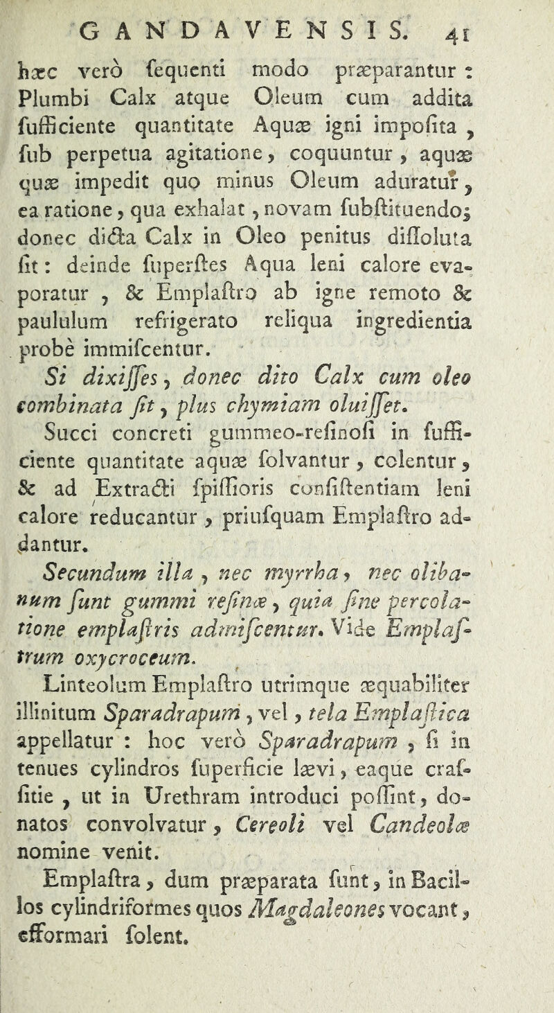 hxc vero fequcnti modo pr^parantiir : Plumbi Calx atque Oleum cum addita fufficiente quantitate Aquae igni impolita , fub perpetua agitatione, coquuntur , aquae quse impedit quo minus Oleum aduratur ^ ca ratione, qua exhalat, novam fubftituendos donec difta Calx in Oleo penitus diffoluta lit: deinde fuperftes Aqua leni calore eva- poratur , & Emplaftro ab igne remoto & paululum refrigerato reliqua ingredienda probe immifcentur. Si dixijjes^ donec dito Calx cum oleo combinata Jit ^ plus chymiam oluijfet. Succi concreti gummeo-relinofi in fuffi- ciente quantitate aquae folvantur, colentur , & ad Extradti fpiffioris confiftentiam leni calore reducantur > priufquam Emplaftro ad- dantur. Secundum illa , nec myrrhay nec oliha'- num funt gummi tejinoe ^ quia Jine percola-^ tione emplajiris admifcentuu Vide Emplaf> trum oxycroceum. Linteolum Emplaftro utrimque aequabiliter illinitum Sparadrapurri, vel, tela Emplaftica appellatur : hoc vero Sparadrapum , fi in tenues cylindros fuperficie l^evijcaque craf- fitie , ut ia Urethram introduci poffint, do- natos convolvatur, Cereoli vel CandeoltM nomine venit. Emplaftra, dum praeparata funt ^ in Bacil- los cylindriformes quos Magdakones vocant ^ cffbrmari folent.