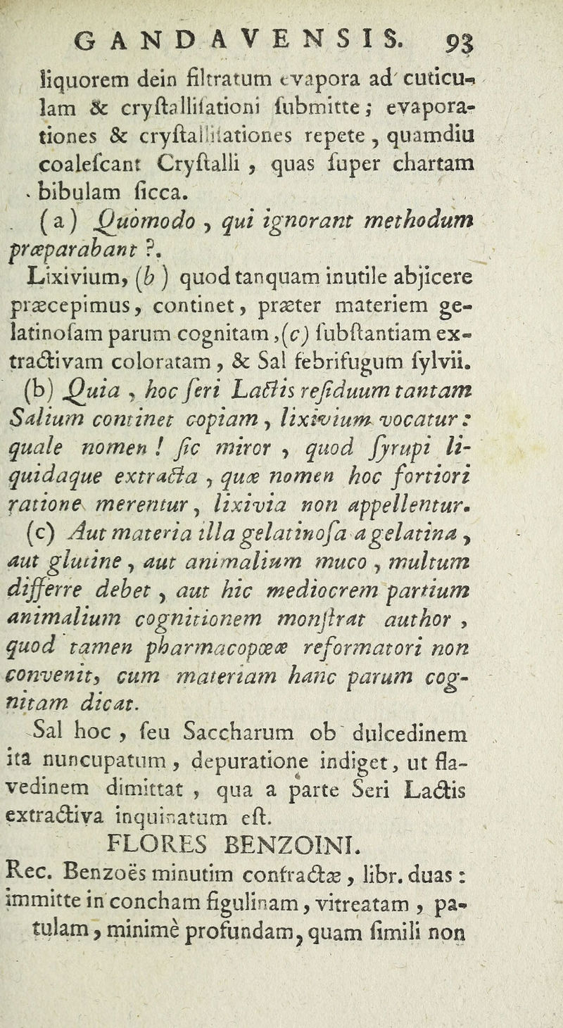 liquorem dein filtratum evapora ad' cuticu-» lam & cryftallilationi fubmitte,' evapora- tiones & cryftalliiationes repete , quamdiu coalefcant Cryftalli , quas fuper chartam ‘ bibulam ficca. ( a) Quomodo > qui ignorant methodum praparabant ?. Lixivium, {h ) quodtanquam inutile abjicere pr^cepimus, continet, praeter materiem ge- latinofam parum cognitam lubftantiam ex- tradiivam coloratam , Sc Sal febrifugum fylvii. (b) ^uia , hoc feri LaBis rejtduum tantam Salium continet copiam y lixwium vocatur : quale nomen ! fc miror , quod fyrupi It- quidaque extraBa , quoe nomen hoc fortiori ratione^ merentur ^ lixivia non appellentur, (c) Aut materia tlla gelatinofa agelatina , aut glmine, aut animalium muco , multum differre debet, aut hic mediocrem partium animalium cognitionem monjirat author , quod tamen pharmacopoeos reformatori non convenity cum materiam hanc parum cog- nitam dicat. Sal hoc, feu Saccharum ob dulcedinem Ita nuncupatum, depuratione indiget, ut fla- vedinem dimittat , qua a parte Seri LatSbs extradiya inquinatum eft. FLORES BENZOINL Rec. Benzoes minutim contz&x, libr. duas: immitte in concham figulinam,vitreatam , pa- tulam , minime profundam^ quam fimili non