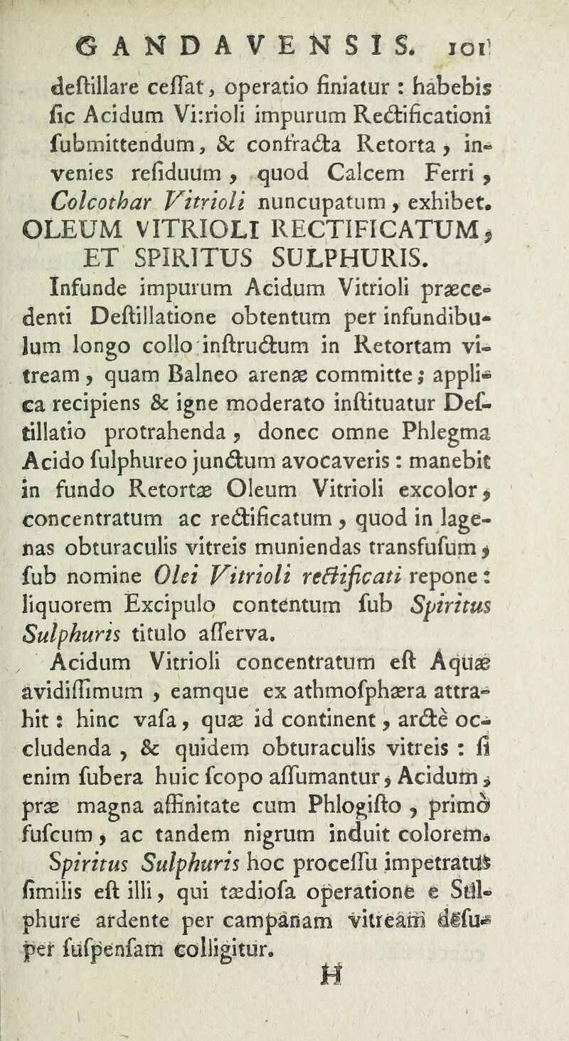 deftillare ceffat, operatio finiatur : habebis fic Acidum Vi:rioIi impurum Rediificationi fubmittendum, & confra£ta Retorta, in-^ venies refiduum y quod Calcem Ferri y Colcothar Vitrioli nuncupatum, exhibet. oleum vitrioli rectificatum^ ET SPIRITUS SULPHURIS. Infunde impurum Acidum Vitrioli praece- denti Deftillatione obtentum per infundibu- lum longo collo inftrudium in Retortam vi- tream , quam Balneo arenae committe ,* appli- ca recipiens & igne moderato inftituatur Def- tillatio protrahenda y donec omne Phlegma Acido fulphureo jundum avocaveris: manebit in fundo Retortae Oleum Vitrioli excolor > concentratum ac redificatum y quod in lage- nas obturaculis vitreis muniendas transfufum > fub nomine Olei Vitrioli reBificati repone: liquorem Excipulo contentum fub Spiritus Sulphuris titulo afferva. , Acidum Vitrioli concentratum eft Aqtlae avidiffimum , eamque ex athmofphaera attra- hit i hinc vafa, quae id continent, arde oc- cludenda , & quidem obturaculis vitreis : fi enim fubera huic fcopo aflumantur, Acidum i prae magna affinitate cum Phlogifto j prime^ fufeum y ac tandem nigrum induit colorem^ Spiritus Sulphuris hoc proceflu impetratum fimilis eft illi, qui t^diofa operatione e Sul- phure ardente per campanam vitteaiii per fufpenfam colligitur.