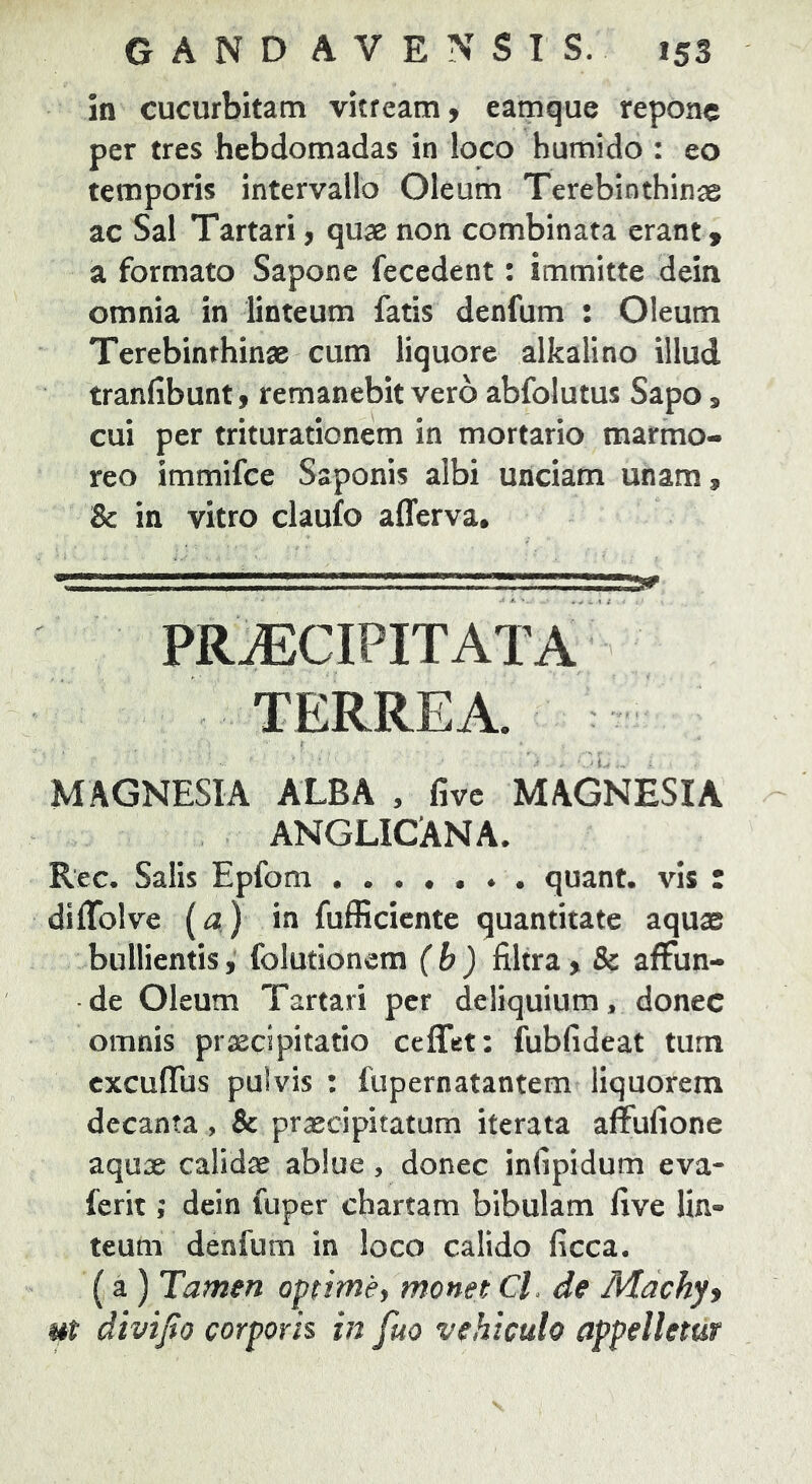 in cucurbitam vitream, eamque repone per tres hebdomadas in loco humido : eo temporis intervallo Oleum Terebinthinae ac Sal Tartari, quae non combinata erant , a formato Sapone fecedent: immitte dein omnia in linteum fatis denfum : Oleum Terebinthinae cum liquore alkalino illud tranfibunt, remanebit vero abfolutus Sapo, cui per triturationem in mortario marmo- reo immifee Saponis albi unciam unam, & in vitro claufo alTerva, \ PRAECIPITATA TERREA. MAGNESIA ALBA , five MAGNESIA ANGLICANA. Rec. Salis Epfom ....... quant. vis : diffolve (a) in fufficiente quantitate aquae bullientis, folutionem (b) filtra , & affun- de Oleum Tartari per deliquium, donec omnis praecipitatio ceffet: fubfideat tum cxculTus pulvis : fupernatantem liquorem decanta, & praecipitatum iterata affufione aquae calidae ablue, donec infipidum eva- ferit; dein fuper chartam bibulam live lin- teum denfum in loco calido ficca. (a ) Tamen optime^ monet CL de Machyy ut divtjio corporis in fuo vehiculo appelletur