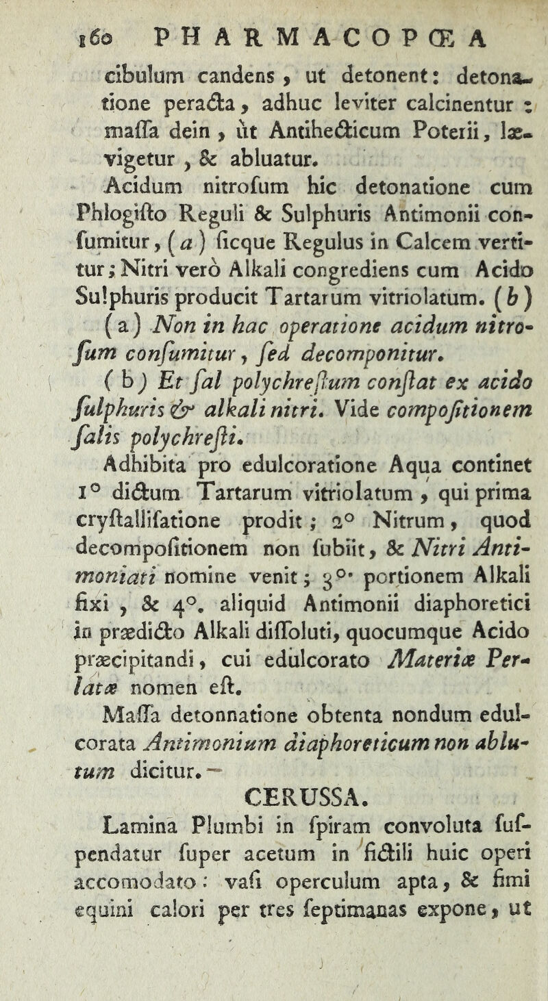 cibulum candens > ut detonent: detona- tione perada , adhuc leviter calcinentur i maffa dein > ut Antihedicum Poterii, las- vigetur , & abluatur. Acidum nitrofum hic detonatione cum Phlogifto Reguli & Sulphuris Antimonii con- fumitur, i^a) ficque Regulus in Calcem verti- tur; Nitri vero Alkali congrediens cum Acido Sulphuris producit Tartarum vitriolatum. (fe ) (a) Non in hac operatione acidum nitro- fum confumitur, fed decomponitur. ( h) Et fat polychrejlum conflat ex acido Julpkuris alkali nitri. Vide compofitionem falh polyckrefli. Adhibita pro edulcorationc Aqua continet 1° didum Tartarum vitriolatum, qui prima cryftallifatione prodit; Nitrum, quod decompofitionem non fubiit, & Nitri Anti- ntoniati nomine venit; 3®’ portionem Alkali fixi , 8e 4®. aliquid Antimonii diaphoretici in praedido Alkali dilToluti, quocumque Acido praecipitandi, cui ediilcorato Materia Fer- iata nomen eft, Maffa detonnatione obtenta nondum edul- corata Antimonium diaphoreticum non ablu- tum dicitur.— CERUSSA. Lamina Plumbi in fpiram convoluta fuf- pcndatur fuper acetum in fidili huic operi accomodato: vafi operculum apta, 8e fimi equini calori per tres feptimanas expone, ut