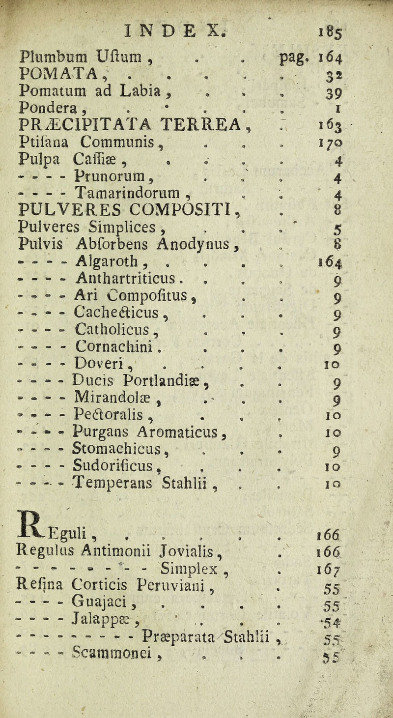 'W INDEX. Plumbum Ufium , pag- 185 164 POMATA, . . . , 32 Pomatum ad Labia , 39 Pondera, . • . . 1 PRAECIPITATA TERREA, 163 Ptiiana Communis, , 170 Pulpa Caffise, . . . . 4 • - - - Prunorum, 4 Tamarindorum , 4 PULVERES COMPOSITI, 8 Pulveres Simplices , . 5 Pulvis Abforbens Anodynus, 8 - - - - Algaroth, . 164 - - - - Anthartriticus. 9 - - - - Ari Compofitus, 9 - - - - Cachedlicus, 9 - Catholicus, . 9 Cornacbini. 9 - - - - Doveri, . . . IO - - - - Ducis Portlandise, 9 - - - - Mirandolae , . • . 9 - * - - Peftoralis, IO - - - - Purgans Aromaticus, IO - - ~ - Stomachicus, 9 • - - - Sudorificus, IO IO R-Eguli, . . . . 166 Regulus Antimonii Jovialis, 166 Simplex , 167 Refjna Corticis Peruviaiii, 55 Guajaci, . . . 55 Jalapps, • , ‘54 r. - -  - Scaramonei,