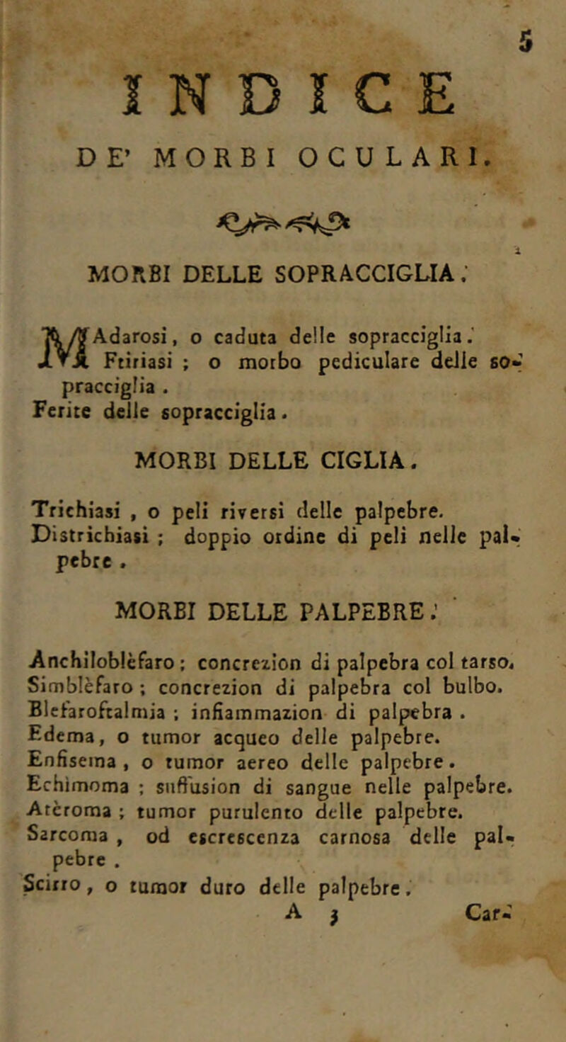 INDICE DE’ MORBI OCULARI. X MORBI DELLE SOPRACCIGLIA. MAdarosi, o caduta delle sopracciglia. Ftiriasi ; o morbo pediculare delie so- pracciglia . Ferite delle sopracciglia. MORBI DELLE CIGLIA. Trichiasi , o peli riversi delle palpebre. Districhiasi ; doppio ordine di peli nelle pal- pebre . MORBI DELLE PALPEBRE Anchiloblèfaro ; concrczion di palpebra col tarso. Simblèfaro ; concrezion di palpebra col bulbo. Blehroftalmia ; infiammazion di palpebra . Edema, o tumor acqueo delle palpebre. Enfisema , o tumor aereo delle palpebre. Echìmoma ; suft'usion di sangue nelle palpebre. Arcroma ; tumor purulento delle palpebre. Sarcoma , od escrescenza carnosa delle pal- pebre . Scirro, o rumor duro delle palpebre,