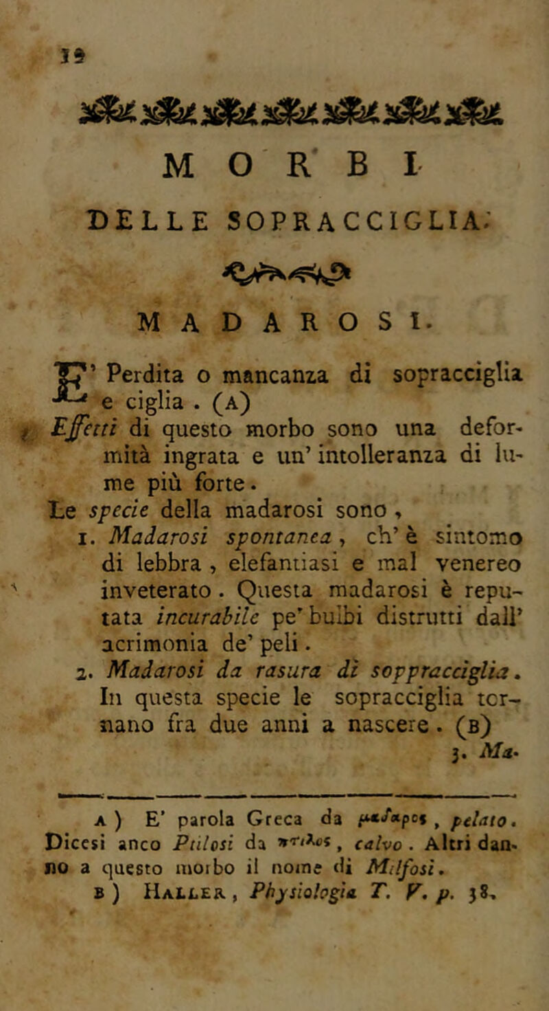 19 MORBI DELLE SOPRACCIGLIA; MADAROSI. E’ Perdita o mancanza di sopracciglia e ciglia . (a) fi Effetti di questo morbo sono una defor- mità ingrata e un’ intolleranza ai lu- me più forte. Le specie della madarosi sono > i. Madarosi spontanea , eh’ è sintomo di lebbra , elefantiasi e mal venereo inveterato. Questa madarosi è repu- tata incurabile pe’ bulbi distrutti dall’ acrimonia de’ peli. 2. Madarosi da rasura di soppracciglia. In questa specie le sopracciglia ter- nano fra due anni a nascere . (b) 3. Ma. a ) E' parola Greca da ptSapct f pelato. Dicesi anco Pulosi da nfiXot t calvo . Altri dan- no a questo moibo il nome di Milfosi. b) Haìler , Pbjsiologia T. V. p. 38,