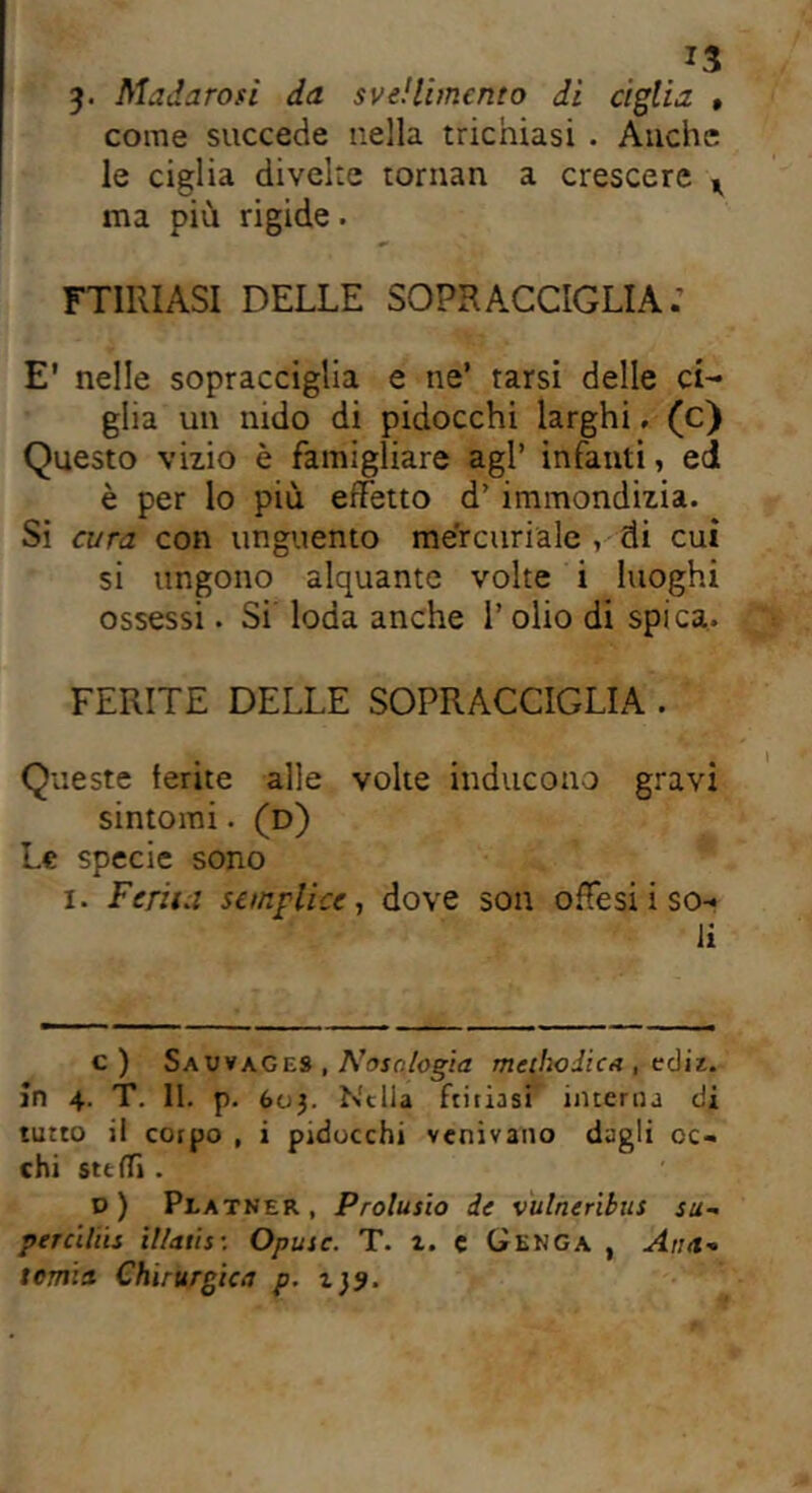 *3 3- Madarosi da svenimento di ciglia , come succede nella trichiasi . Anche le ciglia divelle tornan a crescere ^ ma più rigide. FURIASI DELLE SOPRACCIGLIA.’ E' nelle sopracciglia e ne’ tarsi delle ci- glia un nido di pidocchi larghi. (c) Questo vizio è famigliare agl’ infanti, ed è per lo più effetto d’ immondizia. Si cura con unguento mercuriale , di cui si ungono alquante volte i luoghi ossessi. Si loda anche 1’ olio di spica. FERITE DELLE SOPRACCIGLIA . Queste ferite alle volte inducono gravi sintomi. (d) Le specie sono i. Ferita semplice, dove son offesi i so- li c) SauvaGes , Nosologia methoJicx , ecliz. in 4. T. 11. p. 603. Nella Litiasi interna di tutto il corpo , i pidocchi venivano dagli oc- chi stelli . o) Platner , Prolusio de vulneribus su- per cihis il/atis: Opuic. T. i. c Genga , Atta- tema Chirurgica p. 139.