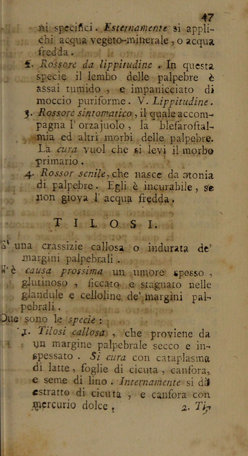 ni specifici. Esternamente si appli- chi acqua vegeto-minerale, o acqua fredda. Rossore da lippitudine . In questa specie il lembo delle palpebre è assai tumido , e impanicciato di moccio puriforme. V. Lippitudine. $■ Rossore sintomatico , il quale accom- pagna l’orzajuolo , la blefaroftal- mia ed altri morbi delle palpebre. La cura vuol che si levi il morbo primario. 4. Rossor senile, che nasce da atonia di palpebre. Egli è incurabile, se non giova 1'acqua fredda. XILOSI. S' una crassizie callosa o indurata de’ margini palpebrali . n’è causa prossima un umore spesso , glutinoso , ficcato e stagnato nelle glandule e cellohne de’.margini pal- pebrali . -Due sono le specie : j[. Tilosi callosa , che proviene da • un margine palpebrale secco e in- spessato . Si cura con cataplasma, di latte, foglie di cicuta , canfora, e seme di lino . Internamente si dii estratto di cicuta , e canfora con mercurio dolce , 2. Tip