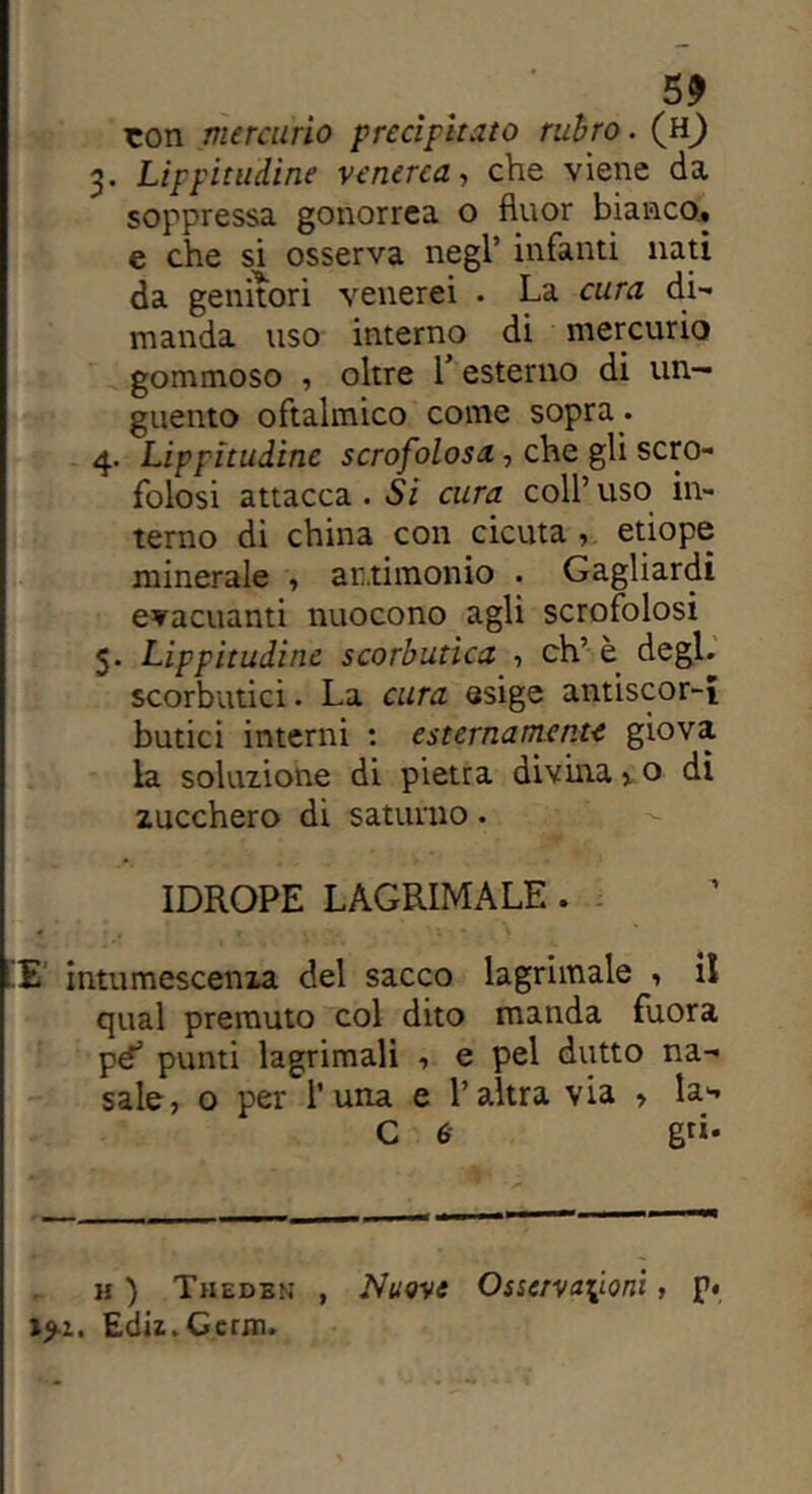 ton mercurio precipitato rubro. (h) 3. Lippitudine venerea, che viene da soppressa gonorrea o fluor bianco, e che si osserva negl’ infanti nati da genitori venerei . La cura di- manda uso interno di mercurio gommoso , oltre l’esterno di un- guento oftalmico come sopra. 4. Lippitudine scrofolosa, che gli scro- folosi attacca . Si cura coll’uso in- terno di china con cicuta , etiope minerale , antimonio . Gagliardi evacuanti nuocono agli scrofolosi 5. Lippitudine scorbutica , eh’ è degl, scorbutici. La cura esige antiscor-i butici interni : esternamente giova la soluzione di pietra divina > o dì zucchero di saturno. IDROPE LAGRIMA LE . £ intumescenza del sacco lagrimale , il qual premuto col dito manda fuora pé’ punti lagrimali , e pel dutto na- sale, o per r una e l’altra via , la- C 6 gri- ll ) Thedbn , Nuove Osservazioni, p« »>i. Ediz.Gerni.