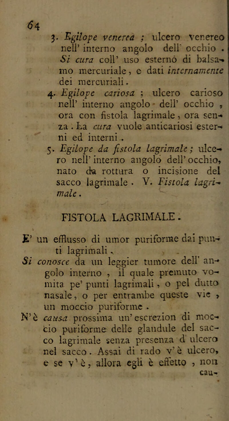 3. Egilope venerea ; ulcero venereo nell’ interno angolo dell' occhio . Si cura coll’ uso esternò di balsa- mo mercuriale, c dati internamente dei mercuriali. 4. Egilopc cariosa ; ulcero carioso nell’ interno angolo - dell’ occhio , ora con fistola lagrimale , ora sen- za . La cura vuole anticariosi ester- ni ed interni . 5. Egilope da fistola lagrimale; ulce- ro nell’ interno angolo dell’ occhio, nato da rottura o incisione del sacco lagrimale . V. Fistola lagri- male . FISTOLA LAGRIMALE. E’ un efflusso di umor puriforme dai pun- ti lagrimali * Si conosce da un leggier tumore dell’ an- golo interno , il quale premuto vo- mita pe’ punti lagrimali, o pel dritto nasale, o per entrambe queste vie , un moccio puriforme . N’è causa prossima un’escrezion di moc- cio puriforme delle glandule del sac- co lagrimale senza presenza d ulcero nel sacco. Assai di rado v’ è ulcero, e se v'ò, allora egli è eftetto , non caa-