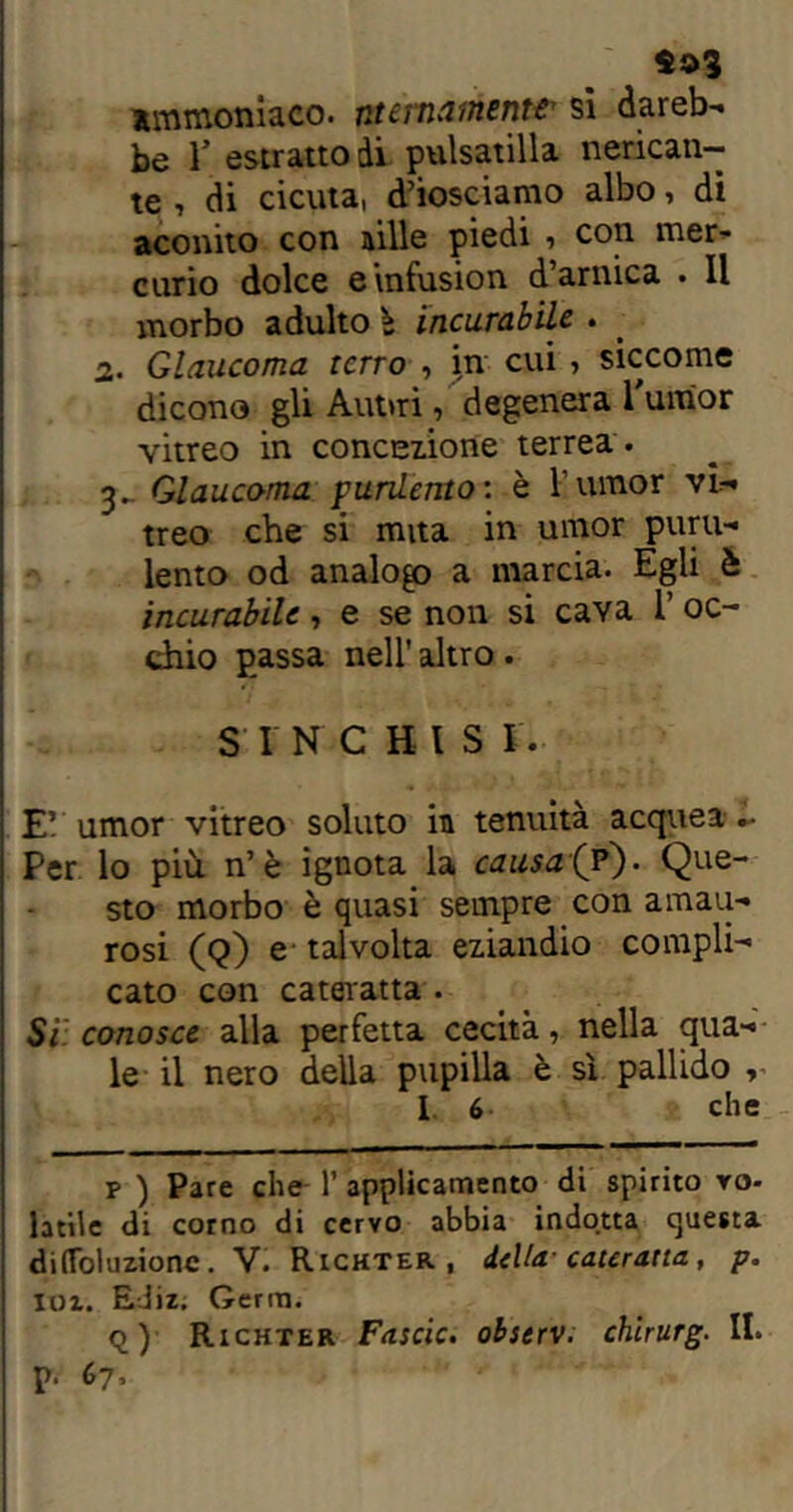 ammoniaco, ntertuiinenter si dareb- be V estratto di pulsatilla nerican- te , di cicuta, d’iosciamo albo, di aconito con aille piedi , con mer- curio dolce einfusion d’arnica . Il morbo adulto è incurabile . 2. Glaucoma terrò , jn cui , siccome dicono gli Aut>ri, degenera Tumor vitreo in concezione terrea . Glaucoma purdento : è l’umor vi- treo che si mita in umor puru- lento od analogo a marcia. Egli è incurabile, e se non si cava Ì oc- chio passa nell' altro. S I N CH IS IV E’ umor vitreo soluto in tenuità acquea - Per lo più n’è ignota la causai?). Que- sto morbo è quasi sempre con amau- rosi (Q) e talvolta eziandio compli- cato con cateratta . Si conosce alla perfetta cecità, nella qua- le il nero della pupilla è sì pallido , I 6 che p ) Pare che- 1' applicamento di spirito vo- latile di corno di cervo abbia indotta questa dilToluzione. V. Richter , della-cateratta, p. loi. EJiz. Germ. q) Richter Fascic. observ. chlrurg. II. p. 67,