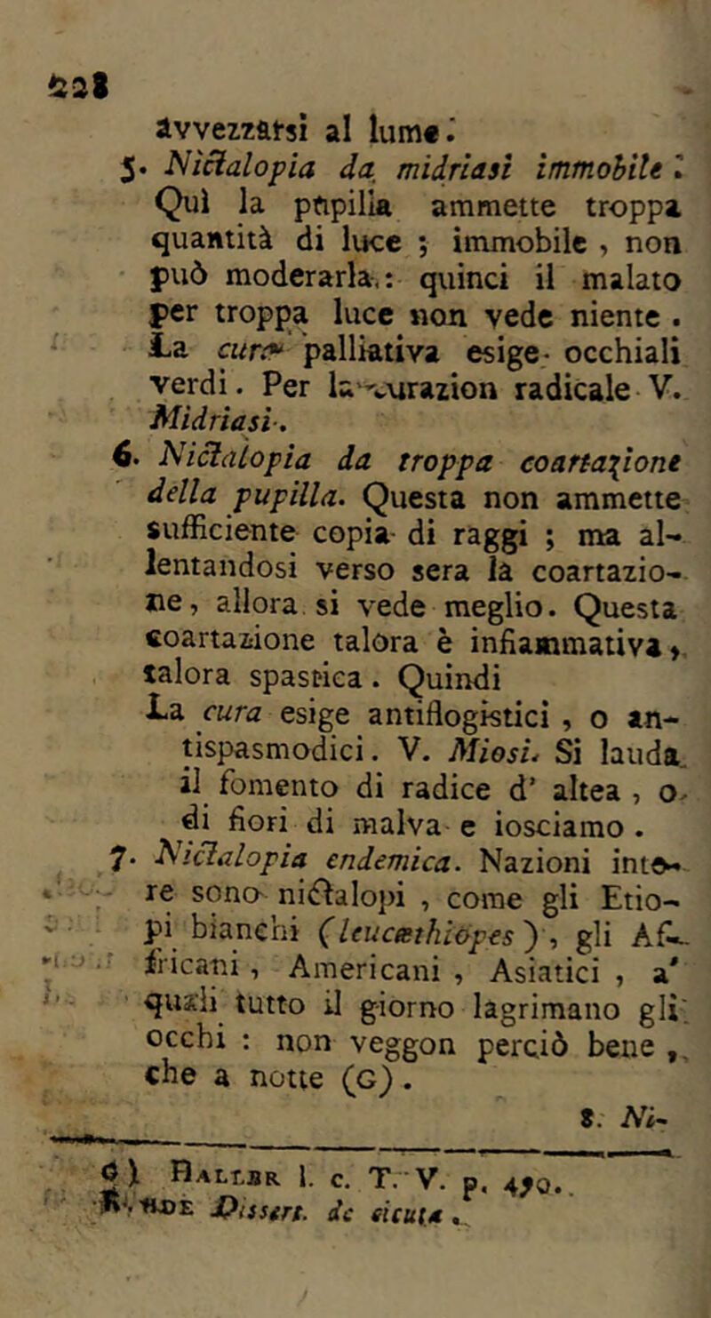 avvezzaci al lume.' 5. Nictalopia da midriasì immobile l Qui la pupilla ammette troppa quantità di luce ; immobile , non può moderarla-.: quinci il malato per troppa luce non vede niente . La cure* palliativa esige- occhiali verdi. Per la-curazion radicale V. 6. 7- Midriasì. Nictalopia da troppa coartatone della pupilla. Questa non ammette sufficiente copia di raggi ; ma al- lentandosi verso sera la coartazio- ne, allora si vede meglio. Questa coartazione talora è infiammativi > talora spastica. Quindi La cura esige antiflogistici , o an- tispasmodici . V. Miosi. Sì lauda il fomento di radice d’ altea , o di fiori di malva e iosciamo . Nictalopia endemica. Nazioni inte- re sono- ni&alopi , come gli Etio- pi bianchi (leucmihiopes ), gli AfL. fri cani, Americani , Asiatici , a * quali tutto il giorno lacrimano gli; occhi : non veggon perciò bene che a notte (g) . 8 .■ ATi' Halt.br 1. c. T.  V. p, 4^0.. JHudè Qisstrt. de cicuta