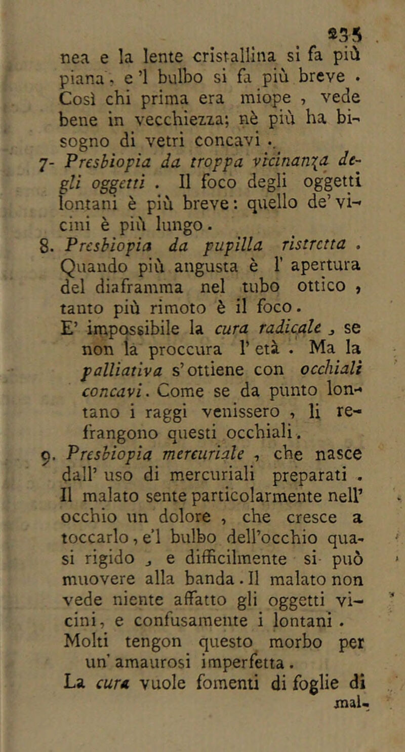 *3-5 . nea e la lente cristallina si fa più piana - e’1 bulbo si fa più breve . Così chi prima era miope , vede bene in vecchiezza; nè più ha bi- sogno di vetri concavi .. 7- Presbiopia da troppa vicinatila de- gli oggetti . Il foco degli oggetti lontani è più breve : quello de’ vi-* cini è più lungo. 8. Presbiopia da pupilla ristretta . Quando più angusta è 1’ apertura del diaframma nel tubo ottico , tanto più rimoto è il foco. E’ impossibile la cura radicale > se non ìa proccura 1* età . Ma la palliativa s’ottiene con occhiali concavi. Come se da punto lon- tano i raggi venissero , li re- frangono questi occhiali. 9. Presbiopia mercuriale , che nasce dall’ uso di mercuriali preparati . Il malato sente particolarmente nell’ occhio un dolore , che cresce a toccarlo , e’1 bulbo dell’occhio qua- si rigido j e difficilmente si può muovere alla banda . Il malato non vede niente affatto gli oggetti vi- cini, e confusamente i lontani . Molti tengon questo morbo per un’ amaurosi imperfetta. La cura vuole fomenti di foglie di mal-