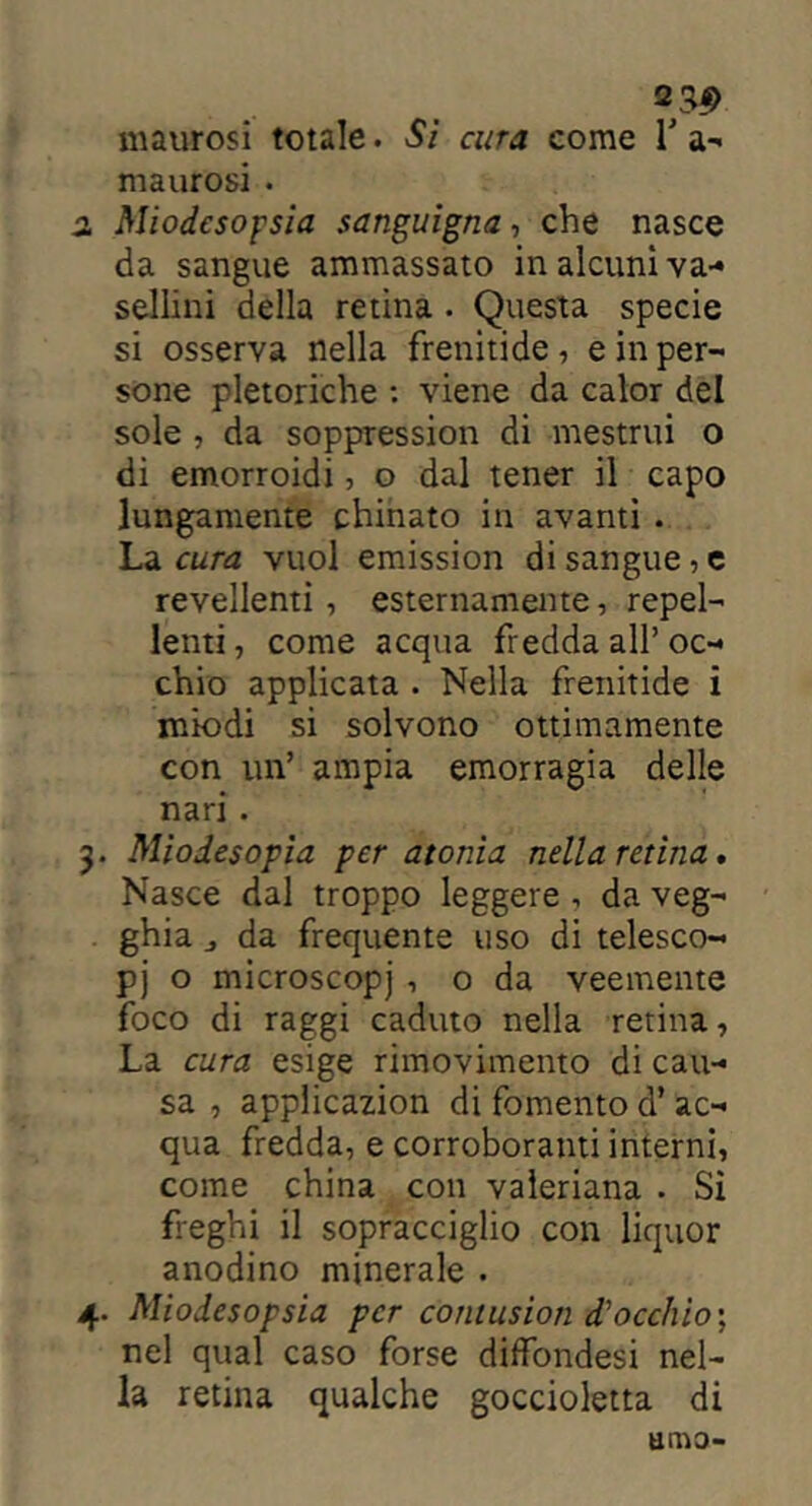 maurosi . 2. Miodesopsia sanguigna, che nasce da sangue ammassato in alcuni va- sellini della retina • Questa specie si osserva nella frenitide, e in per- sone pletoriche : viene da calor del sole , da soppressimi di mestrui o di emorroidi, o dal tener il capo lungamente chinato in avanti . La cura vuol emission di sangue , e revellenti , esternamente, repel- lenti , come acqua fredda all’ oc- chio applicata . Nella frenitide i miodi si solvono ottimamente con un’ ampia emorragia delle nari . 3. Miodesopia per atonia nella retina. Nasce dal troppo leggere, da veg- ghia „ da frequente uso di telesco- pj o microscopj , o da veemente foco di raggi caduto nella retina. La cura esige rimovimento di cau- sa , applicazion di fomento d* ac- qua fredda, e corroboranti interni, come china con valeriana . Sì freghi il sopracciglio con liquor anodino minerale . 4. Miodesopsia per contusion di occhio \ nel qual caso forse diffondesi nel- la retina qualche goccioletta di amo-