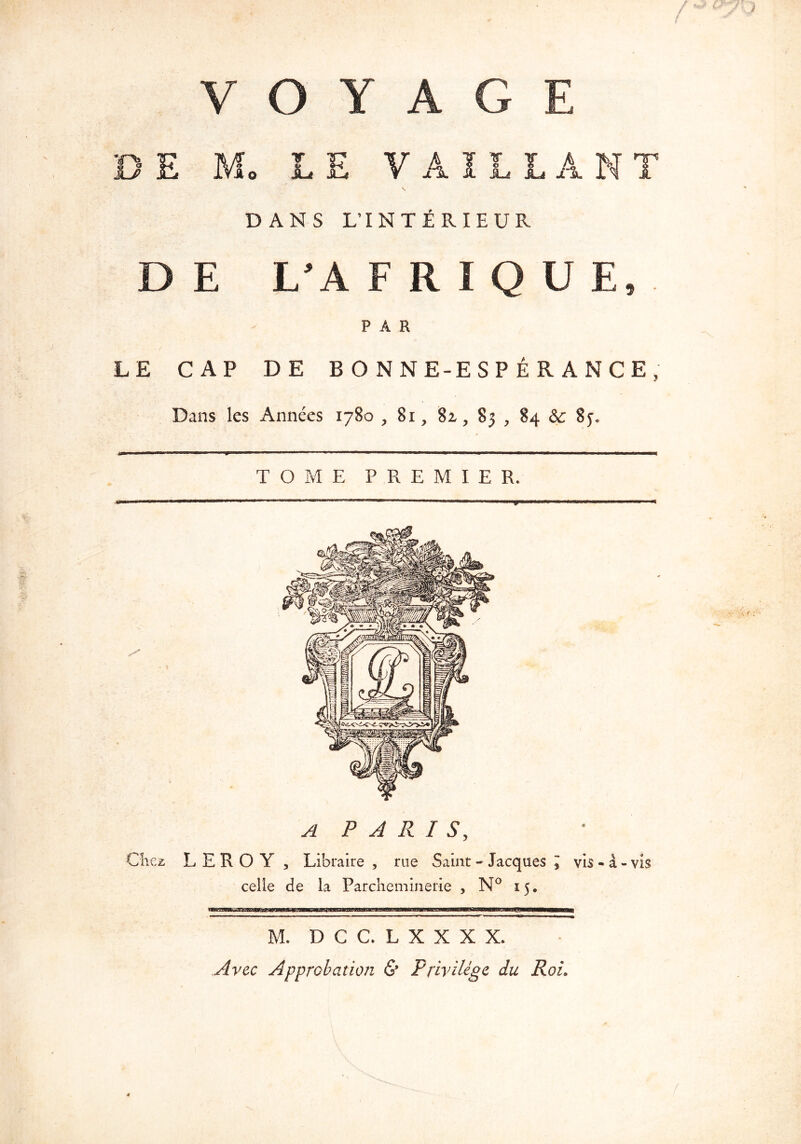 / **» &y-Q f DANS L’INTÉRIEUR D E L’A F R I 0 U E, PAR LE CAP DE BONNE-ESPÉRANCE, Dans les Années 1780 , 81, 82,, 83 , 84 & 8y. TOME PREMIER. A PARIS, LEROY , Libraire , rue Saint - Jacques l vis - à - vis celle de la Parcheminerie , N° 15. M. DCCLXXXX. Avec Approbation & Privilège du Roi. (