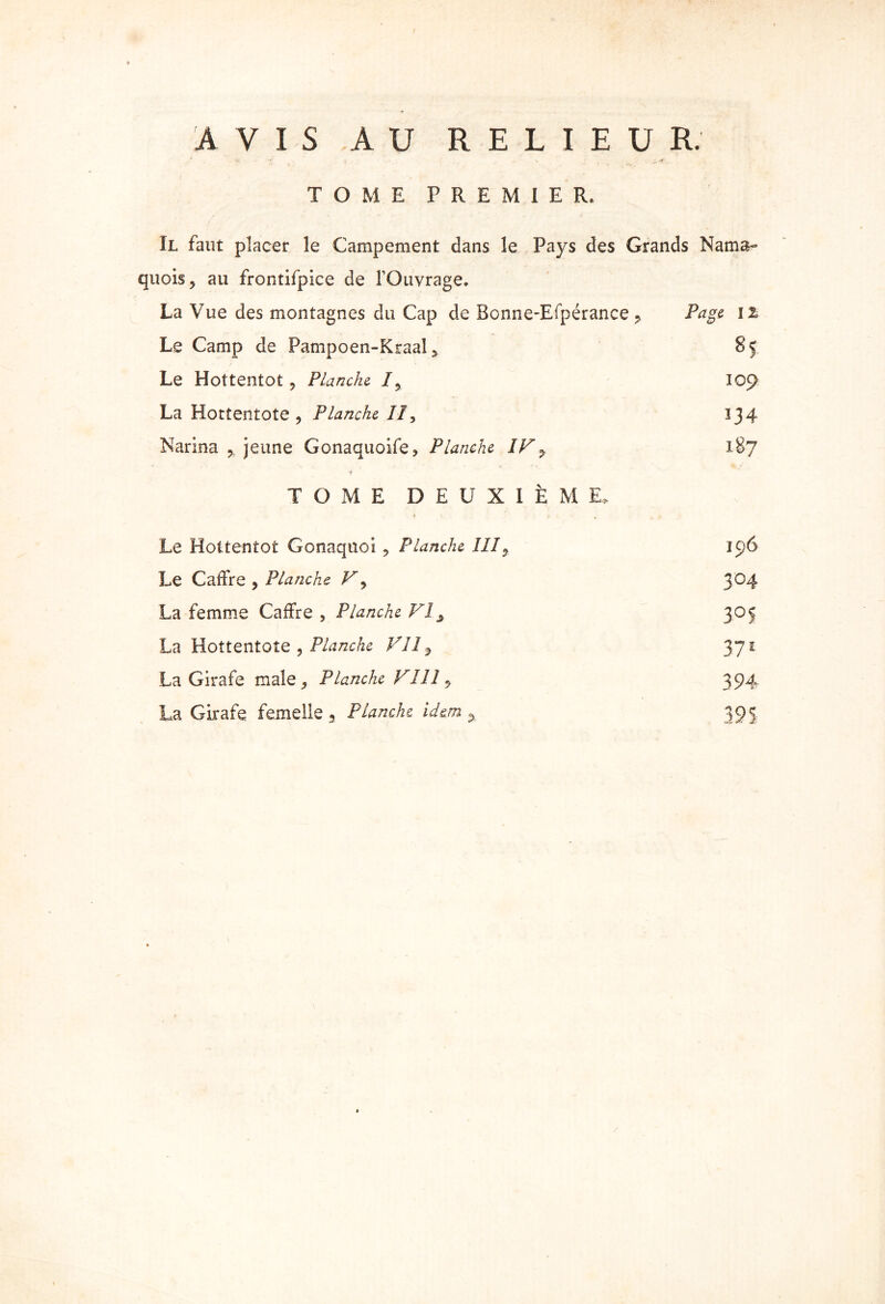 / » AVIS AU RELIEUR. TOME PREMIER. Il faut placer le Campement dans le Pays des Grands Nama- qnois, au frontifpice de l'Ouvrage. La Vue des montagnes du Cap de Bonne-Efpérance , Page il Le Camp de Pampoen-Kraal 2 85 Le Hottentot, Planche I, 109 La Hottentote , Planche II, 134 Narina ? jeune Gonaquoife, Planche IV ^ 187 TOME DEUXIÈME, Le Hottentot Gonaquoi , Planche III9 196 Le Caffre , Planche V, 304 La femme Caffre , Planche VI ^ 305 La Hottentote , Planche VII 3 371 La Girafe male , Planche VI11 y 394 La Girafe femelle. Planche idem , 393