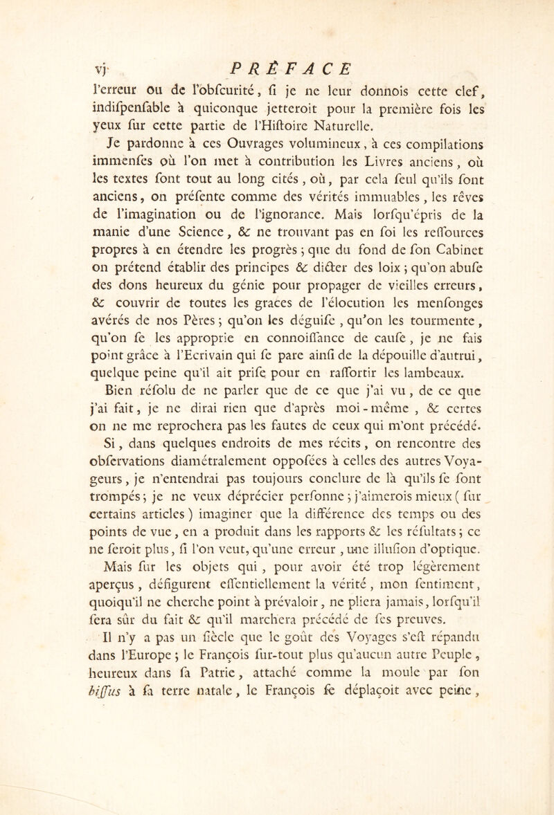 l’erreur ou de rbbfcurité, fi je ne leur donnois cette clef, indifpenfable à quiconque jetteroit pour la première fois les yeux fur cette partie de PHiftoire Naturelle. Je pardonne a ces Ouvrages volumineux, à ces compilations immènfes ou Ton met à contribution les Livres anciens, où les textes font tout au long cités , où, par cela feul qu’ils font anciens, on préfente comme des vérités immuables, les rêves de l'imagination ou de l’ignorance. Mais lorfqu épris de la manie d’une Science, de ne trouvant pas en foi les refiources propres à en étendre les progrès ; que du fond de fon Cabinet on prétend établir des principes de dider des loix ; qu’on abufe des dons heureux du génie pour propager de vieilles erreurs, de couvrir de toutes les grâces de l’élocution les menfonges avérés de nos Pères ; qu’on les déguife , qu'on les tourmente, qu’on fe les approprie en connoiffance de caufe, je ne fais point grâce â l’Ecrivain qui fe pare ainfi de la dépouille d’autrui, quelque peine qu’il ait prife pour en rafïortir les lambeaux. Bien réfolu de ne parler que de ce que j’ai vu , de ce que j’ai fait, je ne dirai rien que d’après moi - même , de certes on ne me reprochera pas les fautes de ceux qui m’ont précédé. Si, dans quelques endroits de mes récits, on rencontre des ©bfervations diamétralement oppofées à celles des autres Voya- geurs , je n’entendrai pas toujours conclure de là qu’ils fe font trompés; je ne veux déprécier perfonne ; j’aimerois mieux( fur certains articles ) imaginer que la différence des temps ou des points de vue, en a produit dans les rapports Se les réfultats ; ce ne feroit plus, fi l’on veut, qu’une erreur , une iilufion d’optique. Mais fur les objets qui , pour avoir été trop légèrement aperçus, défigurent effentiellement la vérité, mon fentiment, quoiqu’il ne cherche point à prévaloir, ne pliera jamais, lorfqu’il fera sûr du fait Se qu’il marchera précédé de fes preuves. Il n’y a pas un fiècle que le goût des Voyages s’efi répandu dans l’Europe ; le François fur-tout plus qu’aucun autre Peuple 5 heureux dans fa Patrie, attaché comme la moule ' par fon biffus à fi terre natale, le François fe déplaçoit avec peine,