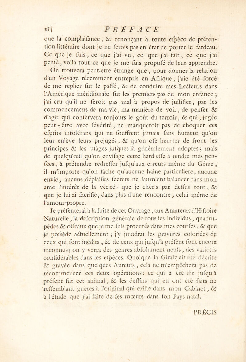 que la compïaifance , 8c renonçant a toute efpèce de préten- tion littéraire dont je ne ferois pas en état de porter le fardeau. Ce que je fuis, ce que j’ai vu , ce que j’ai fait, ce que j’ai penfé, voila tout ce que je me fuis propofé de leur apprendre. On trouvera peut-être étrange que , pour donner la relation d’un Voyage récemment entrepris en Afrique, j’aie été forcé de me replier fur le paffé, 8c de conduire mes Ledeurs dans l’Amérique méridionale fur les premiers pas de mon enfance ; j’ai cru qu'il ne feroit pas mal à propos de juftifier, par les commencemcns de ma vie, ma manière de voir, de penfer 8c d’agir qui confervera toujours le goût du terroir, 8c qui, jugée peut - être avec févérité , ne manqueroit pas de choquer ces efprirs intolérans qui ne fouffrent jamais fans humeur qu'on leur enlève leurs préjugés, 8c qu’on ofe heurter de front les principes 8c les ufages jufques là généralement adoptés; mais de queîqu’œil qu’on envifage cette hardi effe a rendre mes pen- fé es , a prétendre redreffer jufqu’aux erreurs même du Génie, il m'importe qu'on fâche qu’aucune haine particulière, aucune envie, aucuns déplaifirs fecrets ne fauroient balancer dans mon ame l’intérêt de la vérité , que je chéris par de {fus tout, 8c que je lui ai facrifié, dans plus d’une rencontre, celui même de l'amour-propre. Je préfenterai à la fuite de cet Ouvrage, aux Amateurs d’Hiftoire Naturelle, la defeription générale de tous les individus, quadru- pèdes 8c oifeaux que je me fuis procurés dans mes courfes, 8c que je pofsèdc aduellement ; j’y joindrai les gravures coloriées de ceux qui font inédits 8c de ceux qui jufqu’a préfent font encore inconnus; on y verra des genres abfolument neufs, des variétés confidérables dans les cfpcccs. Quoique la Girafe ait été décrite 8c gravée dans quelques Auteurs , cela ne m’empêchera pas de recommencer ces deux opérations: ce qui a été dit jufqua préfent fur cet animai , 8c les deffins qui en ont été faits ne rcffcmblant guères à l'original qui exifte dans mon Cabinet, 8c à l’étude que j’ai faite de fes moeurs dans fon Pays natal. PRÉCIS