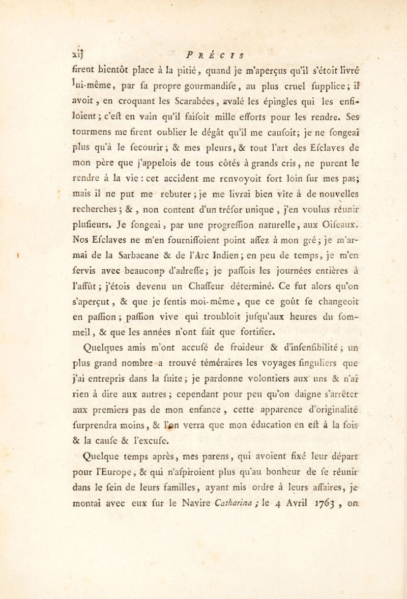 xi] Précis firent bientôt place à la pitié, quand je m’aperçus qu’il s’étoit livre ^ ni-même, par fa propre gourmandife, au plus cruel fuppîice ; il avoit , en croquant les Scarabées , avalé les épingles qui les enfï® loient ; c’efl en vain qu’il faifoit mille efforts pour les rendre. Ses îourmens me firent oublier le dégât qu’il me caufoit; je ne fongeai plus qu’à le fecourir ; & mes pleurs , & tout Fart des Efclaves de mon père que j’appeîois de tous côtés à grands cris, ne purent le rendre à la vie : cet accident me renvoyoit fort loin fur mes pas; mais il ne put me rebuter ; je me livrai bien vite à de nouvelles recherches ; & , non content d’un tréfor unique , j’en voulus réunir plufieurs. Je fongeai 5 par une progreflion naturelle , aux Oifeaux. Nos Efclaves ne m’en fourniffoient point afTez à mon gré ; je m’ar- mai de la Sarbacane & de FArc Indien ; en peu de temps, je m’en fervis avec beaucoup d’adreffe; je paflois les journées entières à Fafïïït ; j’étois devenu un ChafTeur déterminé. Ce fut alors qu’on \ s’aperçut, & que je fentis moi-même, que ce goût fe changeoit en paillon ; pafîion vive qui troubloit j-ufqu’aux heures du fom- meil, & que les années n’ont fait que fortifier. Quelques amis m’ont accufé de froideur & dlnfenfibilité ; un plus grand nombre a trouvé téméraires les voyages finguliers que j’ai entrepris dans la fuite ; je pardonne volontiers aux uns & n ai / rien à dire aux autres ; cependant pour peu qu’on daigne s’arrêter aux premiers pas de mon enfance , cette apparence d’originalité furprendra moins, & Fpn verra que mon éducation en eft à la fois & la caufe & Fexcufe. Quelque temps après, mes parens, qui avoïent fixé leur départ pour FEurope, & qui n’afpiroient plus qu’au bonheur de fe réunir dans le fein de leurs familles, ayant mis ordre à leurs affaires, je montai avec eux fur le Navire Catharina ; le 4 Avril 1763 , on