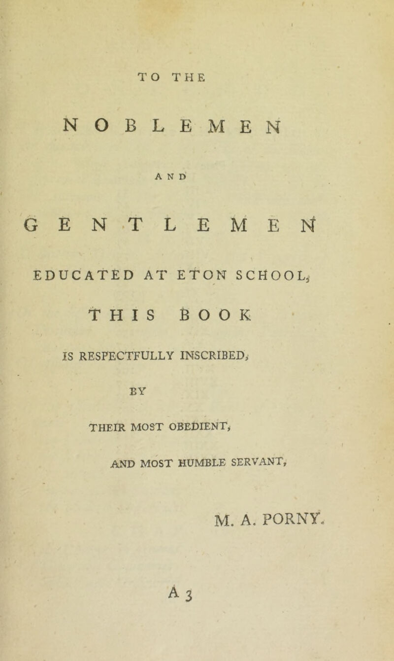 TO THE NOBLEMEN AND GEN TLEMEN EDUCATED AT ETON SCHOOL, THIS BOOK IS RESPECTFULLY INSCRIBED, BY THEIR MOST OBEDIENT^ AND MOST HUMBLE SERVANT, M. A. PORNY.