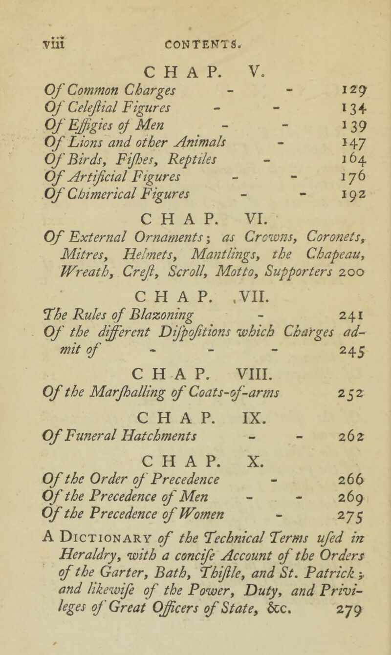 CHAP. V. Of Common Charges - - 12 9 Of Celefial Figures - - 13 + Of Effigies oj Men - - 139 Of Lions and other Animals - 147 Of Birds y Fifes, Reptiles - 164 Of Artificial Figures - - 176 Of Chimerical Figures - - 192 CHAP. VI. Of External Ornaments; as Crowns, Coronets, Mitres, Helmets, Mantlings, the Chapeau, Wreath, Creji, Scroll, Motto, Supporters 200 CHAP. .vir. L’he Rules of Blazoning - 241 Of the different Difpoftions which Charges ad~ mit of • ~ - 245 CHAP. VIII. Of the Marjhalling of Coats~\ of-arms 252 CHAP. IX. Of Funeral Hatchments - 262 CHAP. X. Of the Order of Precedence - 266 Of the Precedence of Men - 269 Of the Precedence of Women - 275 A Dictionary of the technical Terms ufed in Heraldry, with a concife Account of the Orders of the Garter, Bath, Fhfile, and St. Patrick and hkewife of the Power, Duty, and PrivL leges of Great OJicers of State, &c. 279