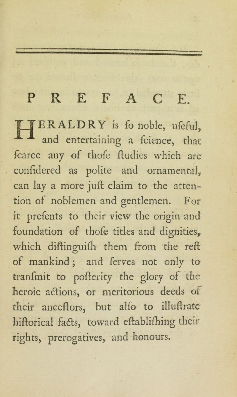 PREFACE. ERALDRY is fo noble, iifeful, ^ and entertaining a fcience, that fcarce any of thofe fludies which are confidered as polite and ornamental, can lay a more juft claim to the atten- tion of noblemen and gentlemen. For it prefents to their view the origin and foundation of thofe titles and dignities,, which diftingiiifli them from the reft of mankind; and ferves not only to tranfmit to pofterity the glory of the heroic adlions, or meritorious deeds of their anceftors, but alfo to illuftrate hiftorical fadls, toward eftablifhing their rights, prerogatives, and honours.