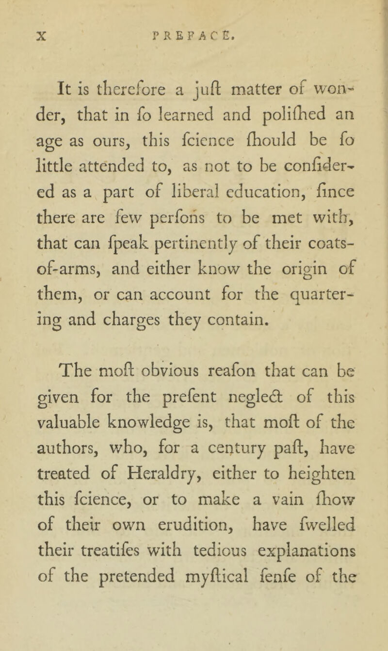 It is therclore a juft matter of won- der, that in fo learned and poliihed an age as ours, this fcicnce fhould be fo little atte'nded to, as not to be confider- ed as a part of liberal education, fince there are few perfohs to be met with, that can fpeak pertinently of their coats- oftarms, and either know the origin of them, or can account for the quarter- ing and charges they contain. The moft obvious reafon that can be given for the prefent negledt of this valuable knowledge is, that moft of the authors, who, for a century paft, have treated of Heraldry, either to heighten this fcience, or to make a vain ftiow of their own erudition, have fwelled their treatifes with tedious explanations of the pretended myftical fenfe of the