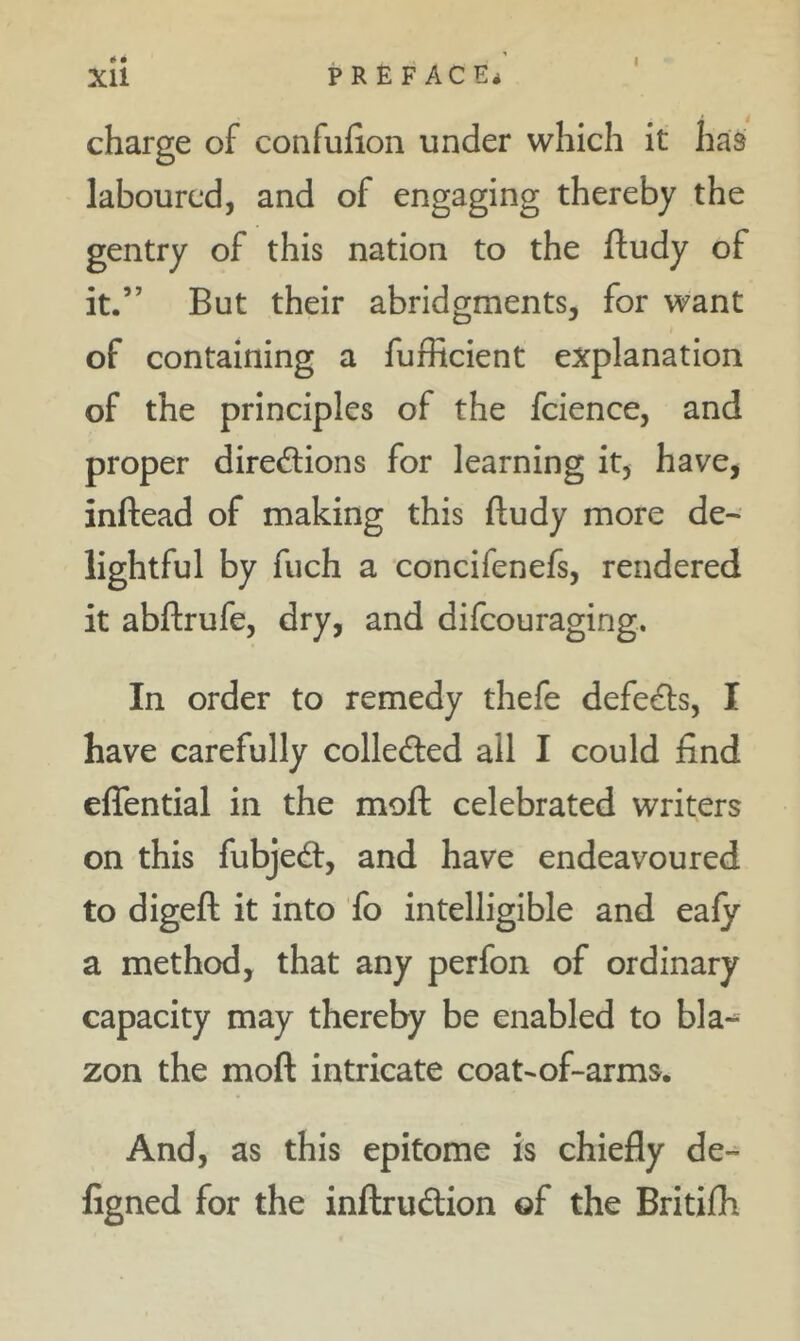 charge of confufion under which it has laboured, and of engaging thereby the gentry of this nation to the ftudy of it.” But their abridgments, for want of containing a fufficient explanation of the principles of the fcience, and proper directions for learning it, have, inftead of making this ftudy more de- lightful by fuch a concifenefs, rendered it abftrufe, dry, and difeouraging. In order to remedy thefe defeCls, I have carefully collected ail I could find eflential in the moft celebrated writers on this fubjeCt, and have endeavoured to digeft it into fo intelligible and ealy a method, that any perfon of ordinary capacity may thereby be enabled to bla-^ zon the moft intricate coat-of-arms. And, as this epitome is chiefly de- figned for the inftruCtion of the Britifh